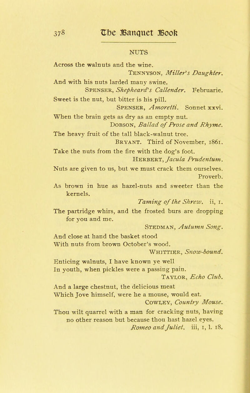 NUTS Across the walnuts and the wine. Tennyson, Millet^s Daughter. And with his nuts larded many swine. Spenser, Shepheard's Callender. Februarie. Sweet is the nut, but bitter is his pill. Spenser, Amorelti. Sonnet xxvi. When the brain gets as dry as an empty nut. Dobson, Ballad of Prose and Rhyme. The heavy fruit of the tall black-walnut tree. Bryant. Third of November, i86i. Take the nuts from the fire with the dog’s foot. Herbert, yhcw/a Pnidentum. Nuts are given to us, but we must crack them ourselves. Proverb. As brown in hue as hazel-nuts and sweeter than the kernels. Taming of the Shrew, ii, i. The partridge whirs, and the frosted burs are dropping for you and me. Stedman, Autumn Song. And close at hand the basket stood With nuts from brown October’s wood. Whittier, Snow-bound. Enticing walnuts, I have known ye well In youth, when pickles were a passing pain. Taylor, Echo Club. And a large chestnut, the delicious meat Which Jove himself, were he a mouse, would eat. Cowley, Country Mouse. Thou wilt quarrel with a man for cracking nuts, having no other reason but because thou hast hazel eyes. Romeo and fuliet, iii, i, 1. i8.
