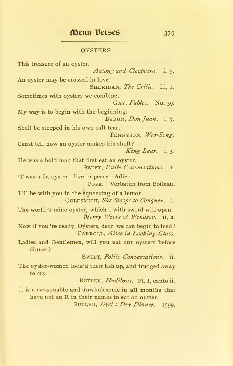OYSTERS This treasure of an oyster. Antony and Cleopatra, i. 5. An oyster may be crossed in love. Sheridan, The Critic, iii, i. Sometimes with oysters we combine. Gay, Fables. No. 39. My way is to begin with the beginning. Byron, Don Juan, i, 7. Shall be steeped in his own salt tear. Tennyson, IVarSong. Canst tell how an oyster makes his shell ? King Lear, i, 5. He was a bold man that first eat an oyster. Swift, Polite Conversations, i. ’T was a fat oyster—live in peace—Adieu. Pope. Verbatim from Boileau. I ’ll be with you in the Squeezing of a lemon. Goedsmith, She Stoops to Conquer, i. The world’s mine oyster, which I with sword will open. Merry Wives of Windsor, ii, 2. Now if you ’re ready. Oysters, dear, we can begin to feed ! Carroel, Alice in Looking-Glass. Ladies and Gentlemen, will you eat any oysters before dinner? Swift, Polite Conversations, ii. The oyster-women lock’d their fish up, and trudged away to cry. ButeeR, Hudibras. Pt. I, canto ii. It is unseasonable and unwholesome in all months that have not an R in their names to eat an oyster. BuTEER, Dyel's Dry Dinner. 1599.
