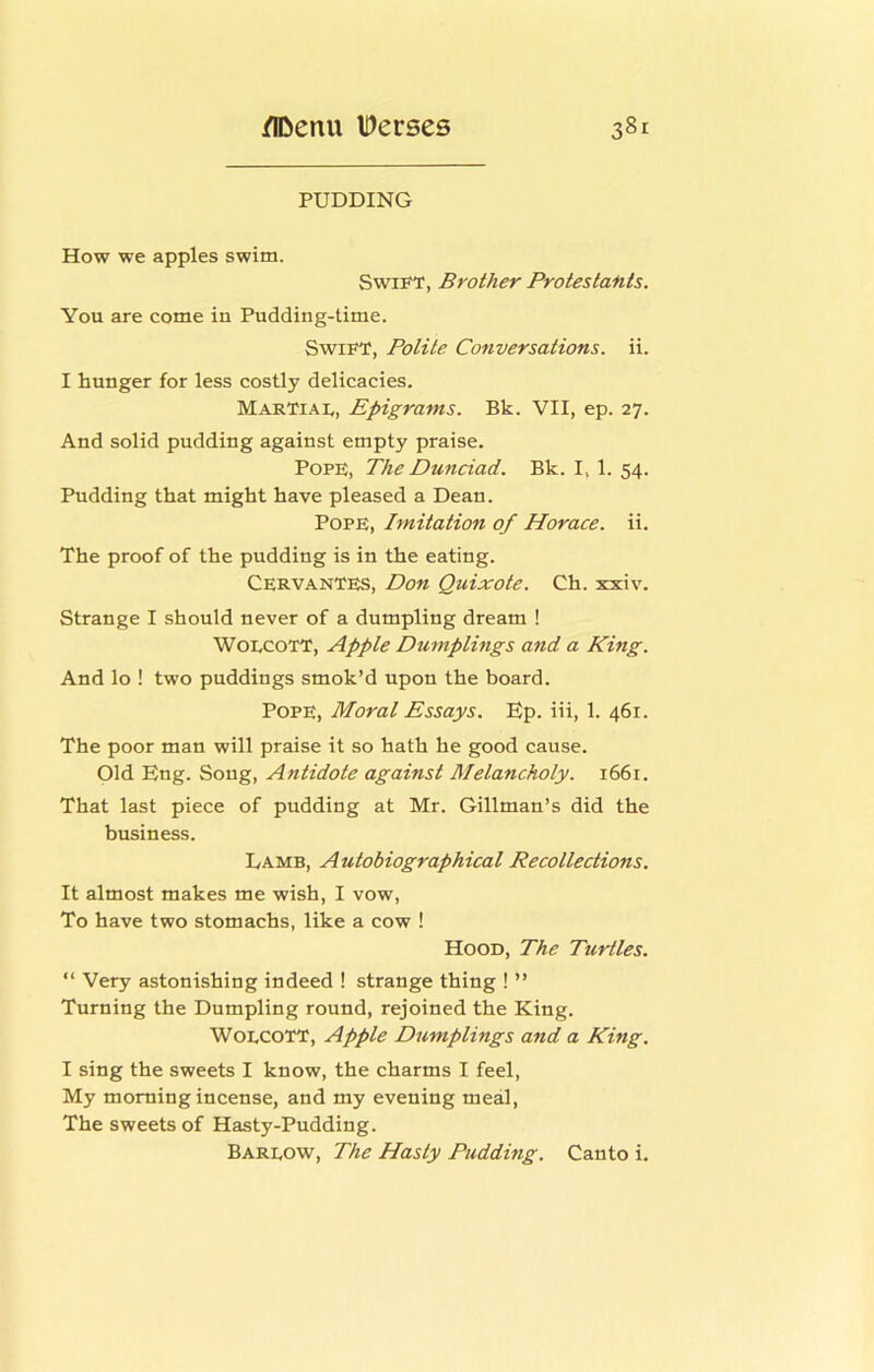 PUDDING How we apples swim. Swii^, Brother Protestants. You are come in Pudding-time. Swift, Polite Conversations, ii. I hunger for less costly delicacies. MarTiat, Epigrams. Bk. VII, ep. 27. And solid pudding against empty praise. Pope, The Dunciad. Bk. I, 1. 54. Pudding that might have pleased a Dean. Pope, Imitation of Horace, ii. The proof of the pudding is in the eating. Cervantes, Don Quixote. Ch. xxiv. Strange I should never of a dumpling dream ! WoECOTT, Apple Dumplings and a King. And lo ! two puddings smok’d upon the board. Pope, Moral Essays. Ep. iii, 1. 461. The poor man will praise it so hath he good cause. Old Eng. Song, Antidote against Melancholy. 1661. That last piece of pudding at Mr. Gillman’s did the business. Lamb, Autobiographical Recollections. It almost makes me wish, I vow. To have two stomachs, like a cow ! Hood, The Turtles. “ Very astonishing indeed ! strange thing ! ” Turning the Dumpling round, rejoined the King. WoECOTT, Apple Dumplings and a King. I sing the sweets I know, the charms I feel. My morning incense, and my evening meal. The sweets of Hasty-Pudding. Bareow, The Hasty Pudding. Canto i.