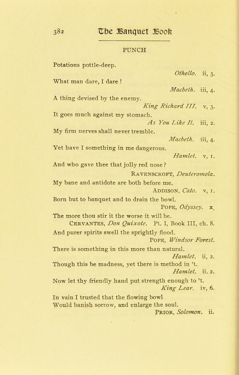 PUNCH Potations pottle-deep. What man dare, I dare ! Othello. Macbeth. A thing devised by the enemy. King Richard III. It goes much against my stomach. As You Like It. My firm nerves shall never tremble. Macbeth. Yet have I something in me dangerous. Hamlet. ii, 3- iii, 4. V, 3- iii, 2. iii, 4. V, I. And who gave thee that jolly red nose ? Ravenscroft, Deuteromela. My bane and antidote are both before me. Addison, Cato, v, i. Born but to banquet and to drain the bowl. Pope, Odyssey, x. The more thou stir it the worse it will be. Cervantes, Don Quixote. Pt. I, Book III, ch. 8. And purer spirits swell the sprightly flood. Pope, Windsor Forest. There is something in this more than natural. Hamlet, ii, 2. Though this be madness, yet there is method in’t. Hamlet, ii. 2. Now let thy friendly hand put strength enough to *t. King Lear, iv, 6. In vain I trusted that the flowing bowl ■\Vould banish sorrow, and enlarge the soul. Prior, Solotnon. ii.