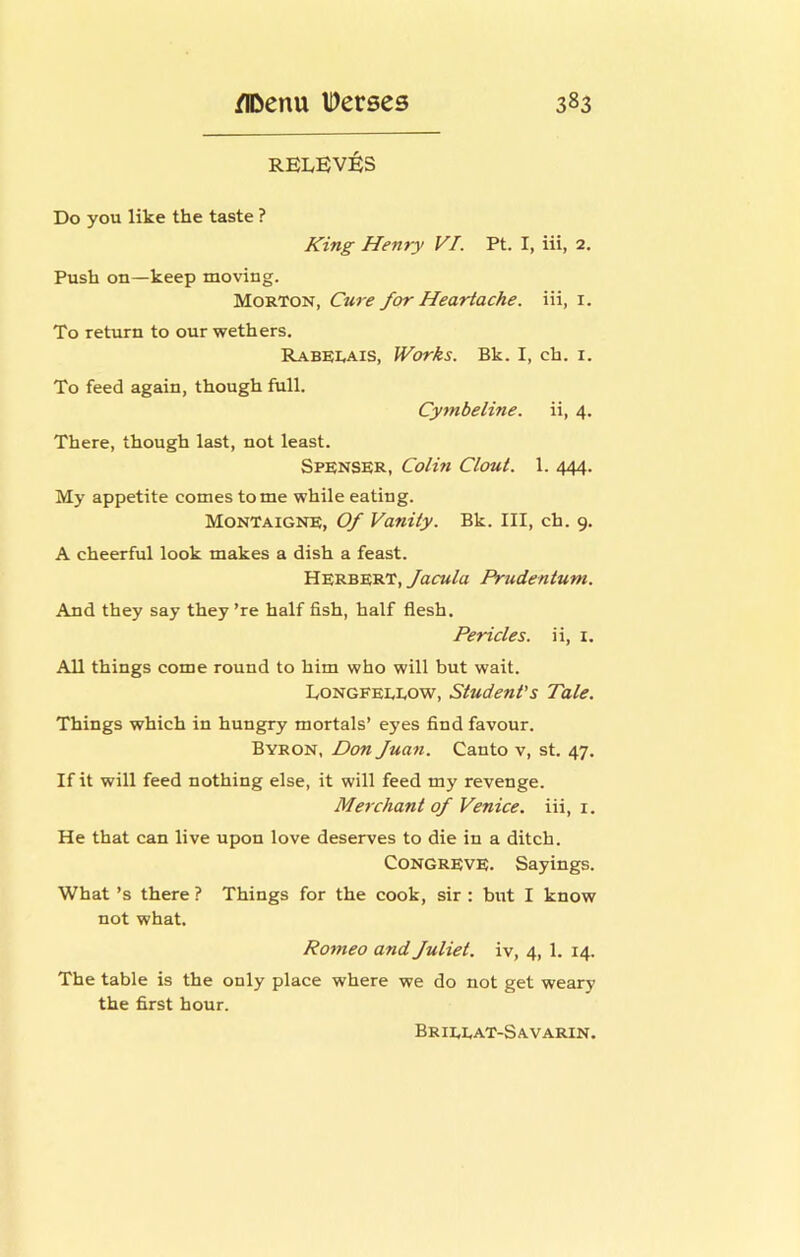 RELEVEIS Do you like the taste ? King Henry VI. Pt. I, iii, 2. Push on—keep moving. Morton, Cure for Heartache, iii, i. To return to our wethers, RABEI.AIS, Works. Bk. I, ch. i. To feed again, though full. Cymbeline. ii, 4. There, though last, not least. Spenser, Colin Clout. 1. 444. My appetite comes tome while eating. Montaigne, Of Vanity. Bk. Ill, ch. 9. A cheerful look makes a dish a feast. Herbert, facuta Prudentum. And they say they ’re half fish, half flesh. Pericles, ii, i. All things come round to him who will but wait. Eongfeeeow, Student’s Tale. Things which in hungry mortals’ eyes find favour. Byron, Don fuan. Canto v, st. 47. If it will feed nothing else, it will feed my revenge. Merchant of Venice, iii, i. He that can live upon love deserves to die in a ditch. Congreve. Sayings. What’s there ? Things for the cook, sir ; but I know not what. Romeo and fuliet. iv, 4, 1. 14. The table is the only place where we do not get weary the first hour. Brieeat-Savarin.