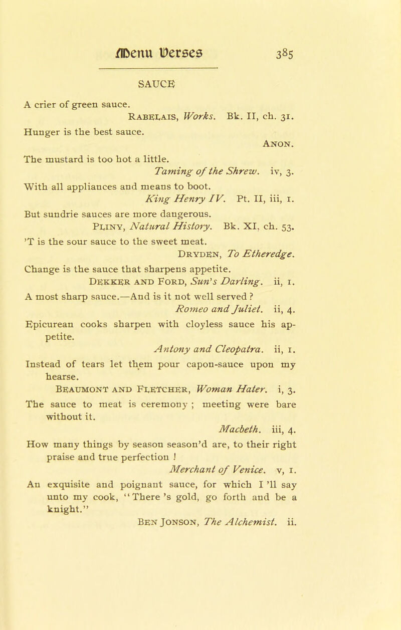 SAUCE A crier of green sauce. Rabelais, Works. Bk. II, ch. 31. Hunger is the best sauce. Anon. The mustard is too hot a little. Taming of the Shrew, iv, 3. With all appliances and means to boot. Khig Henry IV. Pt. II, iii, i. But sundrie sauces are more dangerous. Pliny, Natural History. Bk. XI, ch. 53. ’T is the sour sauce to the sweet meat. Dryden, To Etheredge. Change is the sauce that sharpens appetite. Dekker and Ford, Sun's Darling, ii, i. A most sharp sauce.—And is it not w’ell served ? Romeo and Juliet, ii, 4. Epicurean cooks sharpen with cloyless sauce his ap- petite. Afitony and Cleopatra, ii, i. Instead of tears let them pour capon-sauce upon my hearse. Beaumont and Fletcher, Woman Hater, i, 3. The sauce to meat is ceremony ; meeting were bare without it. Macbeth, iii, 4. How many things by season season’d are, to their right praise and true perfection J Merchant of Venice, v, i. An exquisite and poignant sauce, for which I ’ll say unto my cook, “There’s gold, go forth and be a knight.’’ Jov(SOl^i, The Alchemist, ii.
