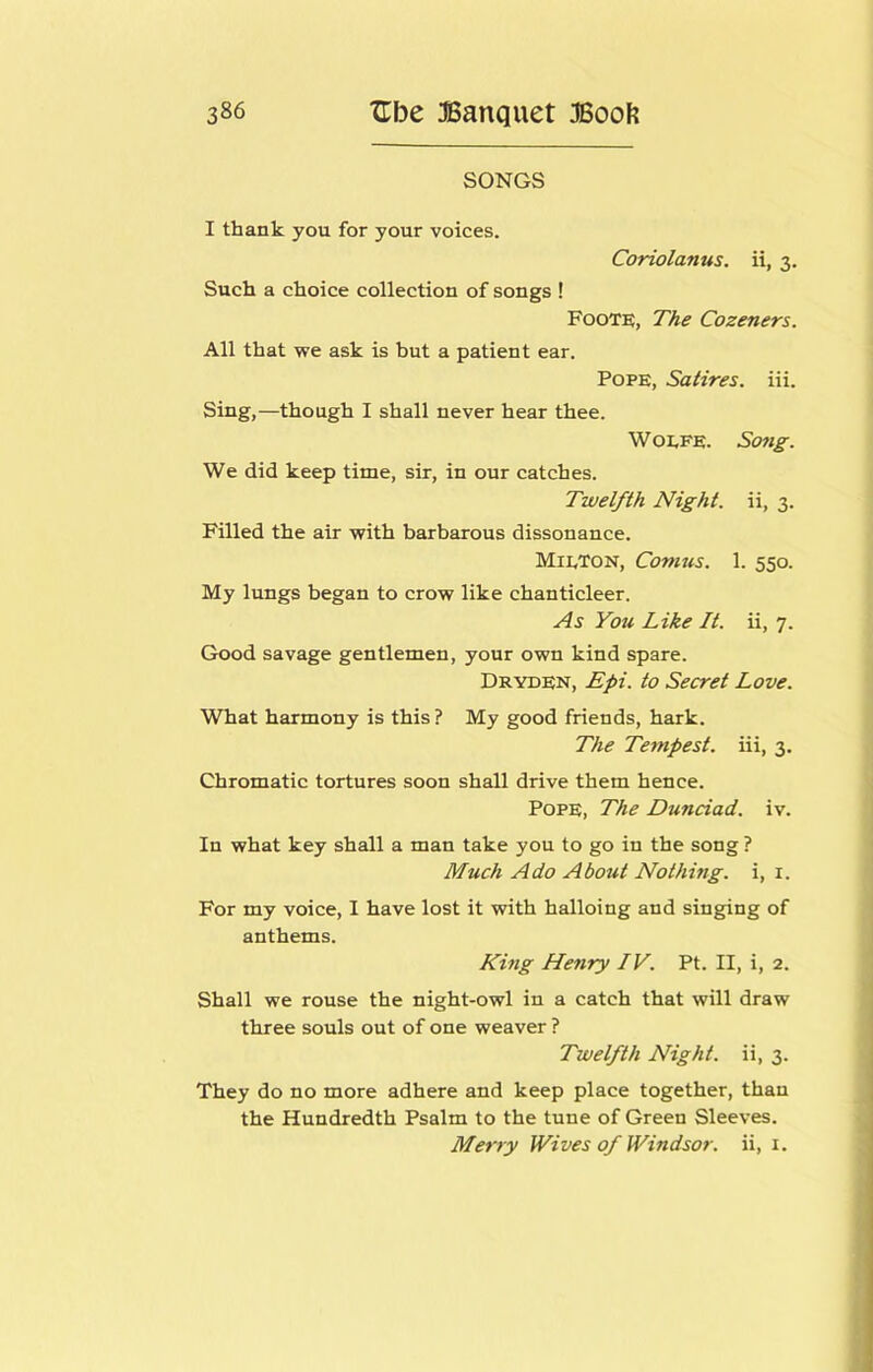 SONGS I thank you for your voices. Coriolanus. ii, 3. Such a choice collection of songs ! Foote, The Cozeners. All that we ask is but a patient ear. Pope, Satires, iii. Sing,—though I shall never hear thee. WoEFE. Song. We did keep time, sir, in our catches. Twelfth Night, ii, 3. Filled the air with barbarous dissonance. MieTon, Comus. 1. 550. My lungs began to crow like chanticleer. As You Like It. ii, 7. Good savage gentlemen, your own kind spare. Dryden, Epi. to Secret Love. What harmony is this ? My good friends, hark. The Tempest, iii, 3. Chromatic tortures soon shall drive them hence. Pope, The Dunciad. iv. In what key shall a man take you to go in the song ? Much Ado About Nothing, i, i. For my voice, I have lost it with halloing and singing of anthems. King Henry IV. Pt. II, i, 2. Shall we rouse the night-owl in a catch that will draw three souls out of one weaver ? Twelfth Night, ii, 3. They do no more adhere and keep place together, than the Hundredth Psalm to the tune of Green Sleeves. Merry Wives of Windsor, ii, i.