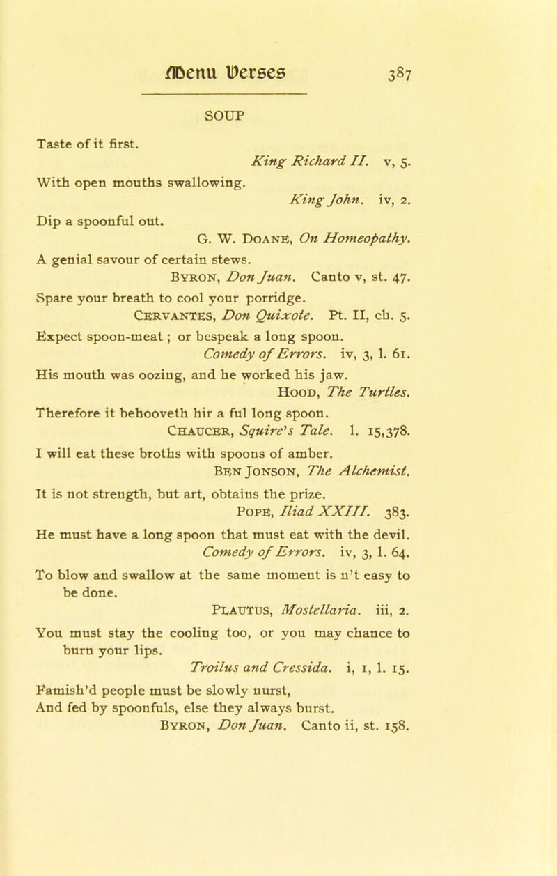 SOUP Taste of it first. King Richard II. v, 5. With open mouths swallowing. King John, iv, 2. Dip a spoonful out. G. W. DoanE, On Homeopathy. A genial savour of certain stews. Byron, Don Juan. Canto v, st. 47. Spare your breath to cool your porridge. Cervantes, Don Quixote. Pt. II, ch. 5. Expect spoon-meat; or bespeak a long spoon. Comedy of Errors, iv, 3, 1. 61. His mouth was oozing, and he worked his jaw. Hood, The Turtles. Therefore it behooveth hir a ful long spoon. Chaucer, Squire's Tale. 1. 15,378. I will eat these broths with spoons of amber. BenJonson, The Alchemist. It is not strength, but art, obtains the prize. Pope, Iliad XXIII. 383. He must have a long spoon that must eat with the devil. Comedy of Errors, iv, 3, 1. 64. To blow and swallow at the same moment is n’t easy to be done. Plautus, Mostellaria. iii, 2. You must stay the cooling too, or you may chance to burn your lips. Troilus and Cressida. i, i, 1. 15. Famish’d people must be slowly nurst. And fed by spoonfuls, else they always burst. Byron, Don Juan. Canto ii, st. 158,