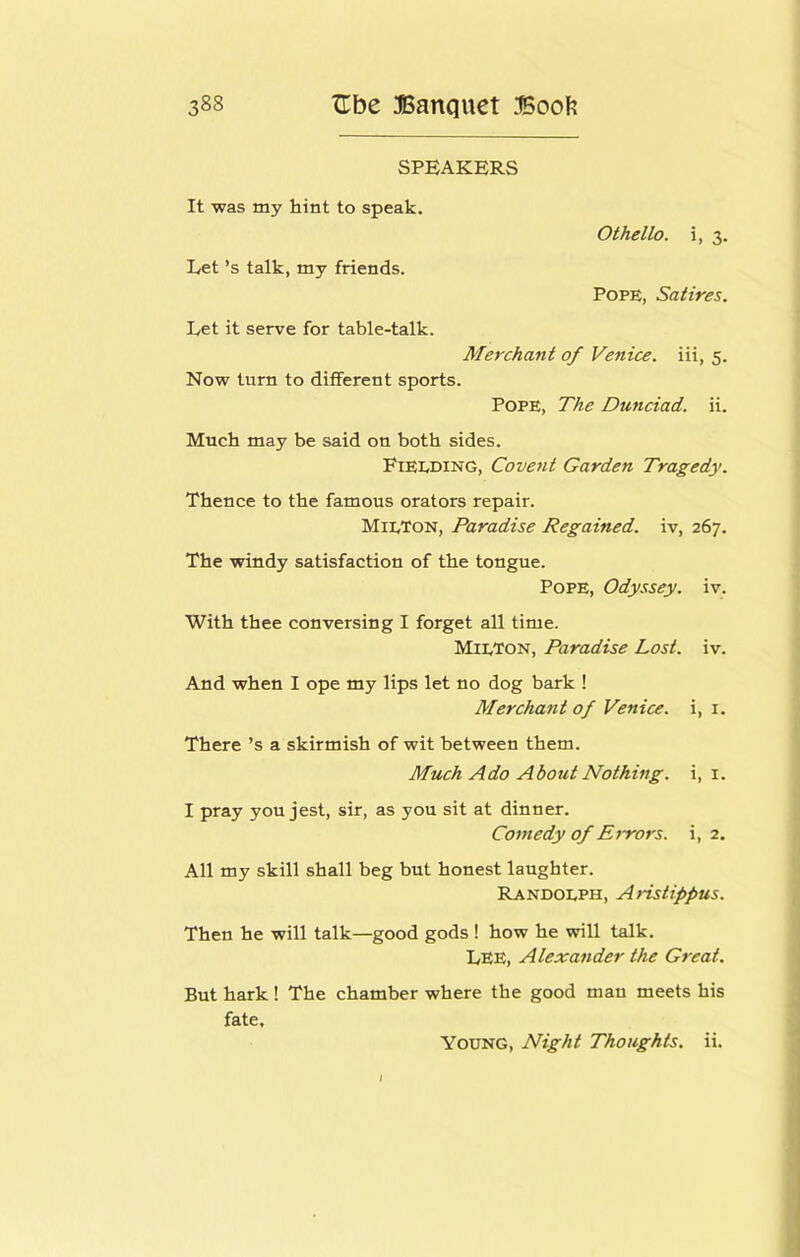 SPEAKERS It was my hint to speak. Othello, i, 3. Let’s talk, my friends. Pope, Satires. Let it serve for table-talk. Merchant of Venice, iii, 5. Now turn to different sports. Pope, The Dunciad. ii. Much may be said on both sides. Fieeding, Covent Garden Tragedy. Thence to the famous orators repair. MieTon, Paradise Regained, iv, 267. The windy satisfaction of the tongue. Pope, Ody.^sey. iv. With thee conversing I forget all time. MieTon, Paradise Lost. iv. And when I ope my lips let no dog bark ! Merchant of Venice, i, i. There’s a skirmish of wit between them. Much Ado About Nothing, i, i. I pray you jest, sir, as you sit at dinner. Comedy of Errors, i, 2. All my skill shall beg but honest laughter. Randoeph, Aristippus. Then he will talk—good gods ! how he will talk. Lee, Alexander the Great. But hark! The chamber where the good man meets his fate. Young, Night Thoughts, ii.