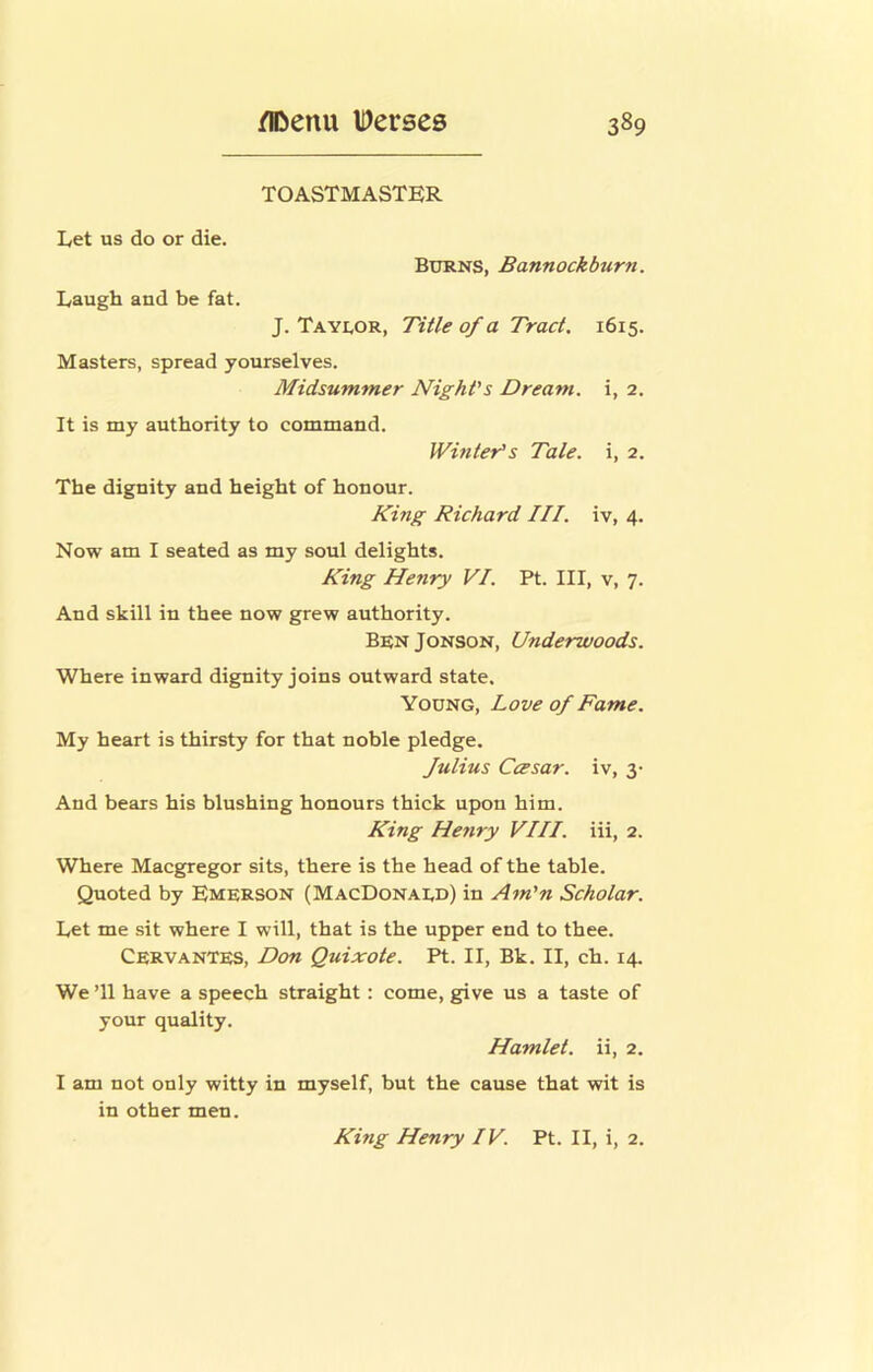 TOASTMASTER Let us do or die. Burns, Bannockburn. Laugh and be fat. J. Tayuor, Title of a Tract. 1615. Masters, spread yourselves. Midsummer Night's Dream, i, 2. It is my authority to command. Winter’s Tale, i, 2. The dignity and height of honour. King Richard III. iv, 4. Now am I seated as my soul delights. King Henry VI. Pt. Ill, v, 7. And skill in thee now grew authority. BenJonson, Underwoods. Where inward dignity joins outward state. Young, Love of Fame. My heart is thirsty for that noble pledge. Julius CcEsar. iv, 3- And bears his blushing honours thick upon him. King Henry VIII. iii, 2. Where Macgregor sits, there is the head of the table. Quoted by Emerson (MacDonaud) in Am'n Scholar. Let me sit where I will, that is the upper end to thee. Cervantes, Don Quixote. Pt. II, Bk. II, ch. 14. We T1 have a speech straight: come, give us a taste of your quality. Hamlet, ii, 2. I am not only witty in myself, but the cause that wit is in other men. King Henry IV. Pt. II, i, 2.