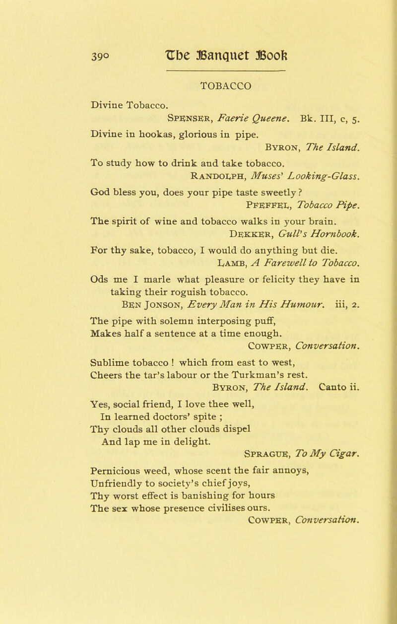 TOBACCO Divine Tobacco. Spenser, Faerie Queene, Bk. Ill, c, 5. Divine in hookas, glorious in pipe. Byron, The Island. To study how to drink and take tobacco. Randolph, Muses' Looking-Glass. God bless you, does your pipe taste sweetly ? Pfeffei,, Tobacco Pipe. The spirit of wine and tobacco walks in your brain. Dfkker, Gull’s Hornbook. For thy sake, tobacco, I would do anything but die. Damb, a Farewell to Tobacco. Ods me I marie what pleasure or felicity they have in taking their roguish tobacco. Ben Jonson, Every Man in His Humour, iii, 2. The pipe with solemn interposing puflF, Makes half a sentence at a time enough. CowPER, Conversation. Sublime tobacco ! which from east to west. Cheers the tar’s labour or the Turkman’s rest. Byron, The Island. Canto ii. Yes, social friend, I love thee well. In learned doctors’ spite ; Thy clouds all other clouds dispel And lap me in delight. Sprague, To My Cigar. Pernicious weed, whose scent the fair annoys. Unfriendly to society’s chief joys. Thy worst effect is banishing for hours The sex whose presence civilises ours. CowPER, Conversation.