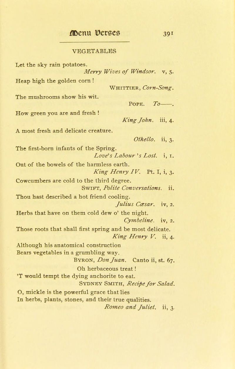 VEGETABLES Let the sky rain potatoes. Merry Wives of Windsor, v, 5. Heap high the golden com ! Whittier, Corn-Song. The mnshrooms show his wit. How green you are and fresh ! Pope. To . King John, iii, 4. A most fresh and delicate creature. Othello, ii, 3. The first-born infants of the Spring. Love's Labour 's Lost, i, i. Out of the bowels of the harmless earth. King Henry IV. Pt. I, i, 3. Cowcumbers are cold to the third degree. Swift, Polite Conversations, ii. Thou hast described a hot friend cooling. Julius CcBsar. iv, 2. Herbs that have on them cold dew o’ the night. Cymbeline. iv, 2. Those roots that shall first spring and be most delicate. King Henry V. ii, 4. Although his anatomical constraction Bears vegetables in a gmmbling way. Byron, Don Juan. Canto ii, st. 67. Oh herbaceous treat! ’T would tempt the dying anchorite to eat. Sydney Smith, Recipe Jor Salad. O, mickle is the powerful grace that lies In herbs, plants, stones, and their true qualities. Romeo and Juliet, ii, 3,