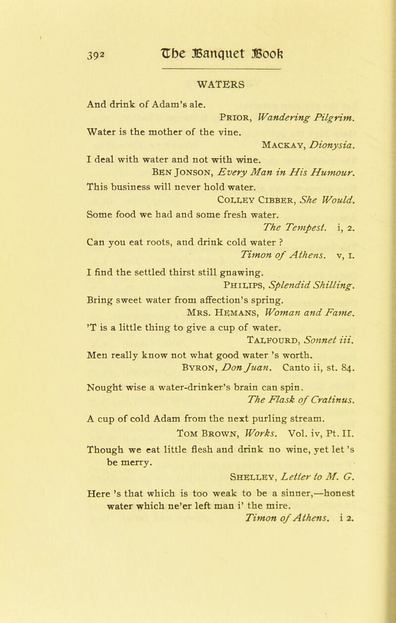 WATERS And drink of Adam’s ale. Prior, Wandering Pilgrim. Water is the mother of the vine. Mackay, Dionysia. I deal with water and not with wine. Ben Jonson, Every Man in His Humour. This business will never hold water. CoLEEY Cibber, She Would. Some food we had and some fresh water. The Tempest, i, 2. Can you eat roots, and drink cold water ? Timon of Athens, v, i. I find the settled thirst still gnawing. Phieips, Splendid Shilling. Bring sweet water from affection’s spring. Mrs. Hemans, Wotnan and Fame. ’T is a little thing to give a cup of water. Taxfourd, Sonnet Hi. Men really know not what good water’s worth. Byron, Don Juan. Canto ii, st. 84. Nought wise a water-drinker’s brain can spin. The Flask of Cratinus. A cup of cold Adam from the next purling stream. Tom Brown, Works. Vol. iv, Pt. II. Though we eat little flesh and drink no wine, yet let’s be merry. Shelley, Letter to M. G. Here’s that which is too weak to be a sinner,—honest water which ne’er left man i’ the mire. Timon of Athens, i 2.