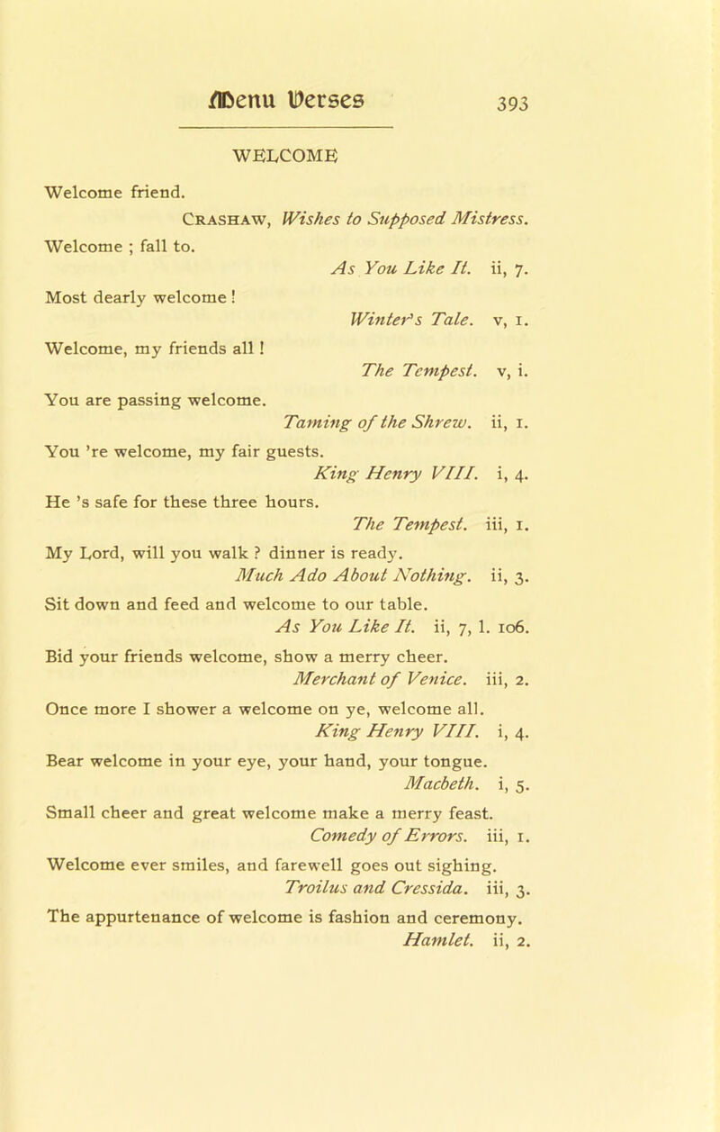 WELCOME Welcome friend. Crashaw, JVishes to Supposed Mistress. Welcome ; fall to. As You Like It. ii, 7. Most dearly welcome! WinteYs Tale, v, i. Welcome, my friends all! The Tempest, v, i. You are passing welcome. Taming of the Shrew, ii, i. You ’re welcome, my fair guests. King Henry VIII. i, 4. He’s safe for these three hours. The Tempest, iii, i. My Lord, will you walk ? dinner is read}'. Much Ado About Nothing, ii, 3. Sit down and feed and welcome to our table. As You Like It. ii, 7, 1. 106. Bid your friends welcome, show a merry cheer. Merchant of Venice, iii, 2. Once more I shower a welcome on ye, welcome all. King Henry VIII. i, 4. Bear welcome in your eye, your hand, your tongue. Macbeth, i, 5. Small cheer and great welcome make a merry feast. Comedy of Errors, iii, i. Welcome ever smiles, and farewell goes out sighing. Troilus and Cressida. iii, 3. The appurtenance of welcome is fashion and ceremony. Hamlet, ii, 2.