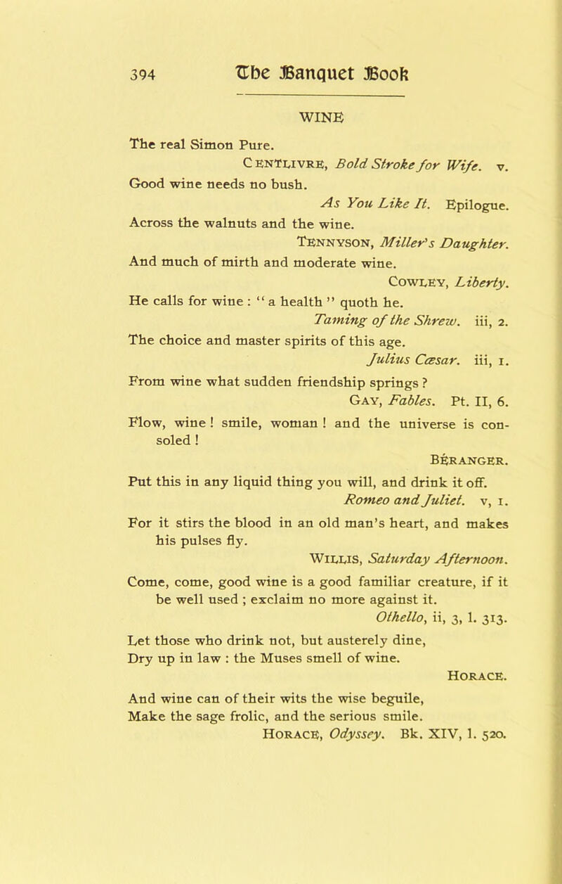 WINE The real Simon Pure. C ENTLivRE, Bold Stroke for Wife. v. Good wine needs no bush. As You L-ike It. Epilogue. Across the walnuts and the wine. Tennyson, Miller's Daughter. And much of mirth and moderate wine. CowEEY, Liberty. He calls for wine : “ a health ” quoth he. Taming of the Shrew. Hi, 2. The choice and master spirits of this age. fulius CcBsar. iii, i. From wine what sudden friendship springs ? Gay, Fables. Pt. II, 6. Flow, wine! smile, woman ! and the universe is con- soled ! Beranger. Put this in any liquid thing you will, and drink it off. Romeo and fuliet. v, i. For it stirs the blood in an old man’s heart, and makes his pulses fly. WiLEis, Saturday Afternoon. Come, come, good wine is a good familiar creature, if it be well used ; exclaim no more against it. Othello, ii, 3, 1. 313. Let those who drink not, but austerely dine. Dry up in law : the Muses smell of wine. Horace. And wine can of their wits the wise beguile. Make the sage frolic, and the serious smile. Horace, Odyssey. Bk. XIV, 1. 520.