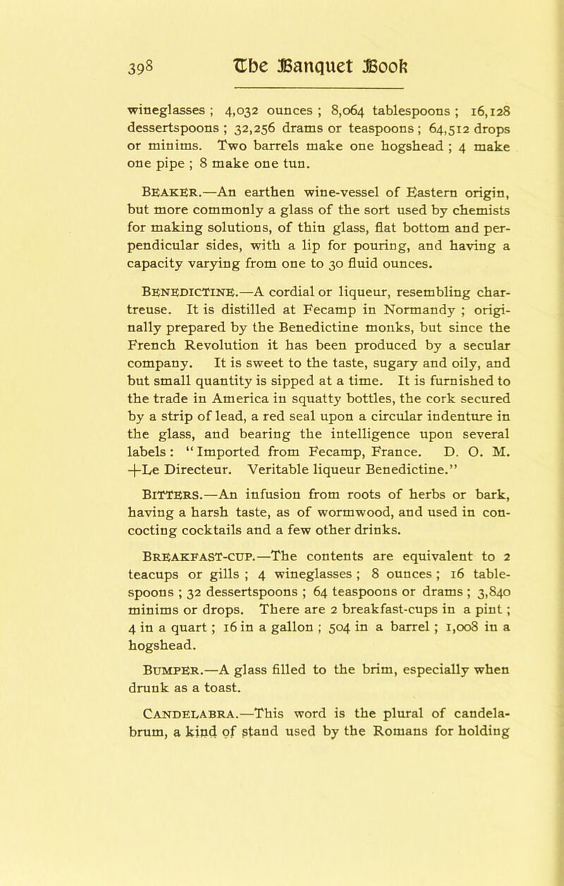 wineglasses; 4,032 ounces; 8,064 tablespoons; 16,128 dessertspoons; 32,256 drams or teaspoons; 64,512 drops or minims. Two barrels make one hogshead ; 4 make one pipe ; 8 make one tun. Beaker.—An earthen wine-vessel of Eastern origin, but more commonly a glass of the sort used by chemists for making solutions, of thin glass, flat bottom and per- pendicular sides, with a lip for pouring, and having a capacity varying from one to 30 fluid ounces. Benedictine.—A cordial or liqueur, resembling char- treuse. It is distilled at Fecamp in Normandy ; origi- nally prepared by the Benedictine monks, but since the French Revolution it has been produced by a secular company. It is sweet to the taste, sugary and oily, and but small quantity is sipped at a time. It is furnished to the trade in America in squatty bottles, the cork secured by a strip of lead, a red seal upon a circular indenture in the glass, and bearing the intelligence upon several labels : “ Imported from Fecamp, France. D. O. M. -|-Le Directeur. Veritable liqueur Benedictine.” Bitters.—An infusion from roots of herbs or bark, having a harsh taste, as of wormwood, and used in con- cocting cocktails and a few other drinks. BrEAKFAST-cdp.—The contents are equivalent to 2 teacups or gills ; 4 wineglasses; 8 ounces; 16 table- spoons ; 32 dessertspoons ; 64 teaspoons or drams ; 3,840 minims or drops. There are 2 breakfast-cups in a pint; 4 in a quart; 16 in a gallon ; 504 in a barrel; 1,008 in a hogshead. Bumper.—A glass filled to the brim, especially when drunk as a toast. Candelabra.—This word is the plural of candela- brum, a kind of ptand used by the Romans for holding