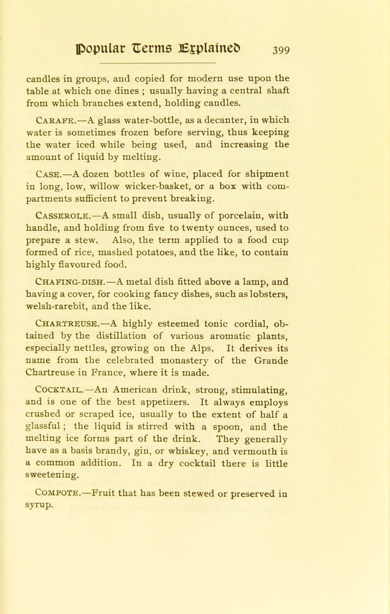 candles in groups, and copied for modern use upon the table at which one dines ; usually having a central shaft from which branches extend, holding candles. Carafe.—A glass water-bottle, as a decanter, in which water is sometimes frozen before serving, thus keeping the water iced while being used, and increasing the amount of liquid by melting. Case.—A dozen bottles of wine, placed for shipment in long, low, willow wicker-basket, or a box with com- partments sufficient to prevent breaking. Casseroee.—A small dish, usually of porcelain, with handle, and holding from five to twenty ounces, used to prepare a stew. Also, the term applied to a food cup formed of rice, mashed potatoes, and the like, to contain highly fiavoured food. Chafing-dish.—A metal dish fitted above a lamp, and having a cover, for cooking fancy dishes, such as lobsters, welsh-rarebit, and the like. Chartreuse.—A highly esteemed tonic cordial, ob- tained by the distillation of various aromatic plants, especially nettles, growing on the Alps. It derives its name from the celebrated monastery of the Grande Chartreuse in France, where it is made. COCKTAIE.—An American drink, strong, stimulating, and is one of the best appetizers. It always employs crushed or scraped ice, usually to the extent of half a glassful; the liquid is stirred with a spoon, and the melting ice forms part of the drink. They generally have as a basis brandy, gin, or whiskey, and vermouth is a common addition. In a dry cocktail there is little sweetening. Compote.—Fruit that has been stewed or preserved in syrup.