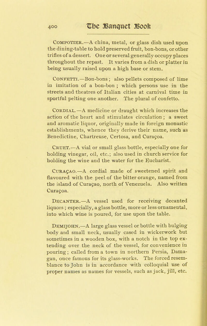 COMPOTIER.—A china, metal, or glass dish used upon the dining-table to hold preserved fruit, bon-bons, or other trifles of a dessert. One or several generally occupy places throughout the repast. It varies from a dish or platter in being usually raised upon a high base or stem. Confetti.—Bon-bons ; also pellets composed of lime in imitation of a bon-bon ; which persons use in the streets and theatres of Italian cities at carnival time in sportful pelting one another. The plural of confetto. CORDiAE.—A medicine or draught which increases the action of the heart and stimulates circulation ; a sweet and aromatic liquor, originally made in foreign monastic establishments, whence they derive their name, such as Benedictine, Chartreuse, Certosa, and Curagoa. Cruet.—A vial or small glass bottle, especially one for holding vinegar, oil, etc.; also used in church service for holding the wine and the water for the Eucharist. CURA5A0.—A cordial made of sweetened spirit and flavoured with the peel of the bitter orange, named from the island of Curasao, north of Venezuela. Also written Curafoa. Decanter.—A vessel used for receiving decanted liquors ; especially, a glass bottle, more or less ornamental, into which wine is poured, for use upon the table. Demijohn.—A large glass vessel or bottle with bulging body and small neck, usually cased in wickerwork but sometimes in a wooden box, with a notch in the top ex- tending over the neck of the vessel, for convenience in pouring ; called from a town in northern Persia, Dama- gan, once famous for its glass-works. The forced resem- blance to John is in accordance with colloquial use of proper names as names for vessels, such as jack, Jill, etc.