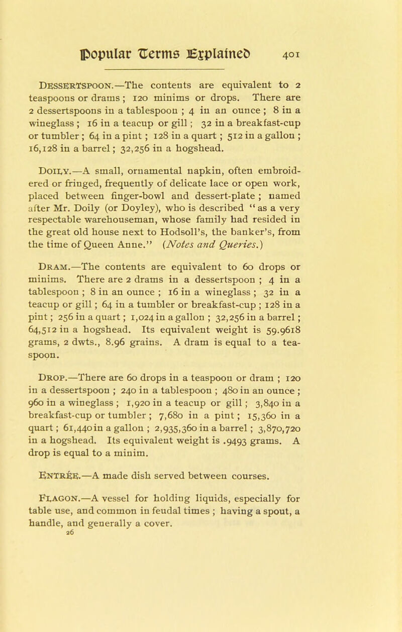 Dessertspoon.—The contents are equivalent to 2 teaspoons or drams ; 120 minims or drops. There are 2 dessertspoons in a tablespoon ; 4 in an ounce ; 8 in a wineglass ; 16 in a teacup or gill; 32 in a breakfast-cup or tumbler; 64 in a pint; 128 in a quart; 512 in a gallon ; 16,128 in a barrel; 32,256 in a hogshead. Doiey.—A small, ornamental napkin, often embroid- ered or fringed, frequently of delicate lace or open work, placed between finger-bowl and dessert-plate ; named after Mr. Doily (or Doyley), who is described “ as a very respectable warehouseman, whose family had resided in the great old house next to HodsolTs, the banker’s, from the time of Queen Anne.” {Notes and Queries.) Dram.—The contents are equivalent to 60 drops or minims. There are 2 drams in a dessertspoon ; 4 in a tablespoon ; 8 in an ounce ; 16 in a wineglass ; 32 in a teacup or gill; 64 in a tumbler or breakfast-cup ; 128 in a pint; 256 in a quart; 1,024 m a gallon ; 32,256 in a barrel; 64,512 in a hogshead. Its equivalent weight is 59.9618 grams, 2 dwts., 8.96 grains. A dram is equal to a tea- spoon. Drop.—There are 60 drops in a teaspoon or dram ; 120 in a dessertspoon ; 240 in a tablespoon ; 480 in an ounce ; 960 in a wineglass ; 1,920 in a teacup or gill; 3,840 in a breakfast-cup or tumbler ; 7,680 in a pint; 15,360 in a quart; 6i,44oin a gallon ; 2,935,360 in a barrel; 3,870,720 in a hogshead. Its equivalent weight is .9493 grams. A drop is equal to a minim. Entree.—A made dish served between courses. Feagon.—A vessel for holding liquids, especially for table use, and common in feudal times ; having a spout, a handle, and generally a cover. 26