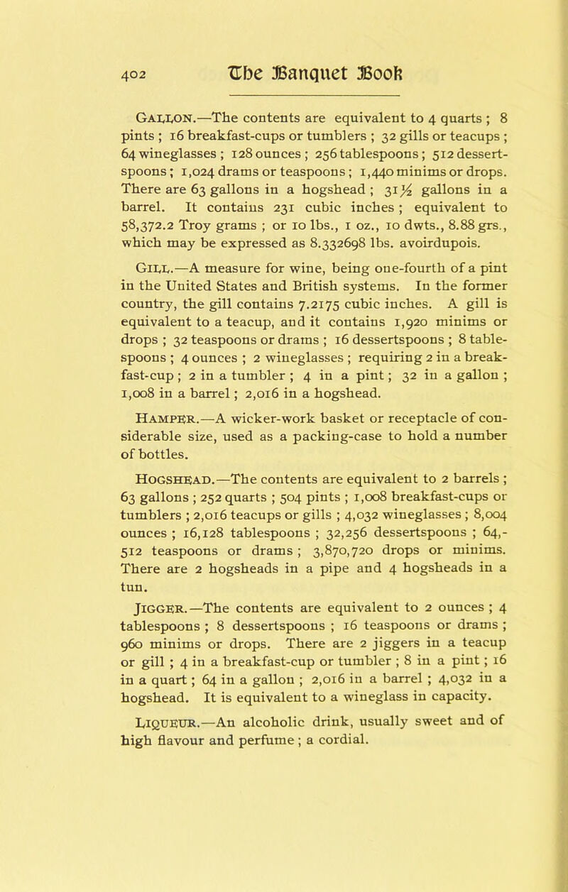 Gai^IvON.—The contents are equivalent to 4 quarts ; 8 pints ; 16 breakfast-cups or tumblers ; 32 gills or teacups; 64wineglasses ; 128ounces; 256tablespoons; 512dessert- spoons; 1,024 drams or teaspoons; 1,440 minims or drops. There are 63 gallons in a hogshead; 31^ gallons in a barrel. It contains 231 cubic inches ; equivalent to 58,372.2 Troy grams ; or 10 lbs., i oz., 10 dwts., 8.88 grs., which may be expressed as 8.332698 lbs. avoirdupois. Gil,!,.—A measure for wine, being one-fourth of a pint in the United States and British systems. In the former country, the gill contains 7.2175 cubic inches. A gill is equivalent to a teacup, and it contains 1,920 minims or drops ; 32 teaspoons or drams ; 16 dessertspoons ; 8 table- spoons ; 4 ounces ; 2 wineglasses ; requiring 2 in a break- fast-cup ; 2 in a tumbler ; 4 in a pint; 32 in a gallon ; 1,008 in a barrel; 2,016 in a hogshead. Hamper.—A wicker-work basket or receptacle of con- siderable size, used as a packing-case to hold a number of bottles. Hogshead.—The contents are equivalent to 2 barrels ; 63 gallons ; 252 quarts ; 504 pints ; 1,008 breakfast-cups or tumblers ; 2,016 teacups or gills ; 4,032 wineglasses ; 8,004 ounces ; 16,128 tablespoons ; 32,256 dessertspoons ; 64,- 512 teaspoons or drams ; 3,870,720 drops or minims. There are 2 hogsheads in a pipe and 4 hogsheads in a tun. Jigger.—The contents are equivalent to 2 ounces ; 4 tablespoons ; 8 dessertspoons ; 16 teaspoons or drams ; 960 minims or drops. There are 2 jiggers in a teacup or gill ; 4 in a breakfast-cup or tumbler ; 8 in a pint; 16 in a quart; 64 in a gallon ; 2,016 in a barrel ; 4,032 in a hogshead. It is equivalent to a wineglass in capacity. Liqueur.—An alcoholic drink, usually sweet and of high flavour and perfume; a cordial.