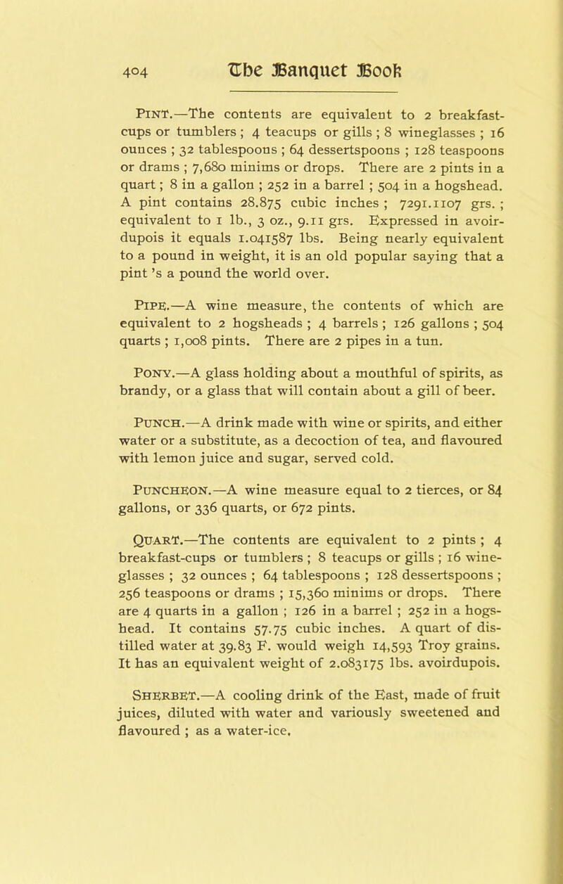 Pint.—The contents are equivalent to 2 breakfast- cups or tumblers ; 4 teacups or gills ; 8 wineglasses ; 16 ounces ; 32 tablespoons ; 64 dessertspoons ; 128 teaspoons or drams ; 7,680 minims or drops. There are 2 pints in a quart; 8 in a gallon ; 252 in a barrel ; 504 in a hogshead. A pint contains 28.875 cubic inches ; 7291.1107 grs. ; equivalent to i lb., 3 oz., 9.11 grs. Expressed in avoir- dupois it equals 1.041587 lbs. Being nearly equivalent to a pound in weight, it is an old popular saying that a pint’s a pound the world over. Pipe.—A wine measure, the contents of which are equivalent to 2 hogsheads ; 4 barrels ; 126 gallons ; 504 quarts ; 1,008 pints. There are 2 pipes in a tun. Pony.—A glass holding about a mouthful of spirits, as brandy, or a glass that will contain about a gill of beer. Punch.—A drink made with wine or spirits, and either water or a substitute, as a decoction of tea, and flavoured with lemon juice and sugar, served cold. Puncheon.—A wine measure equal to 2 tierces, or 84 gallons, or 336 quarts, or 672 pints. Quart.—The contents are equivalent to 2 pints ; 4 breakfast-cups or tumblers ; 8 teacups or gills ; 16 wine- glasses ; 32 ounces ; 64 tablespoons ; 128 dessertspoons ; 256 teaspoons or drams ; 15,360 minims or drops. There are 4 quarts in a gallon ; 126 in a barrel ; 252 in a hogs- head. It contains 57.75 cubic inches. A quart of dis- tilled water at 39.83 F. would weigh 14,593 Troy grains. It has an equivalent weight of 2.083175 lbs. avoirdupois. Sherbet.—A cooling drink of the East, made of fruit juices, diluted with water and variously sweetened and flavoured ; as a water-ice.