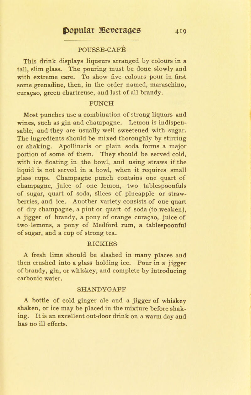 POUSSE-CAF^; This drink displays liqueurs arranged by colours in a tall, slim glass. The pouring must be done slowly and with extreme care. To show five colours pour in first some grenadine, then, in the order named, maraschino, curajao, green chartreuse, and last of all brandy. PUNCH Most punches use a combination of strong liquors and wines, such as gin and champagne. Lemon is indispen- sable, and they are usually well sweetened with sugar. The ingredients should be mixed thoroughly by stirring or shaking. Apollinaris or plain soda forms a major portion of some of them. They should be served cold, with ice floatiug in the bowl, and using straws if the liquid is not served in a bowl, when it requires small glass cups. Champagne punch contains one quart of champagne, juice of one lemon, two tablespoonfuls of sugar, quart of soda, slices of pineapple or straw- berries, and ice. Another variety consists of one quart of dry champagne, a pint or quart of soda (to weaken), a jigger of brandy, a pony of orange Curasao, juice of two lemons, a pony of Medford rum, a tablespoonful of sugar, and a cup of strong tea. RICKIES A fresh lime should be slashed in many places and then crushed into a glass holding ice. Pour in a jigger of brandy, gin, or whiskey, and complete by introducing carbonic water. SHANDYGAFF A bottle of cold ginger ale and a jigger of whiskey shaken, or ice may be placed in the mixture before shak- ing. It is an excellent out-door drink on a warm day and has no ill effects.