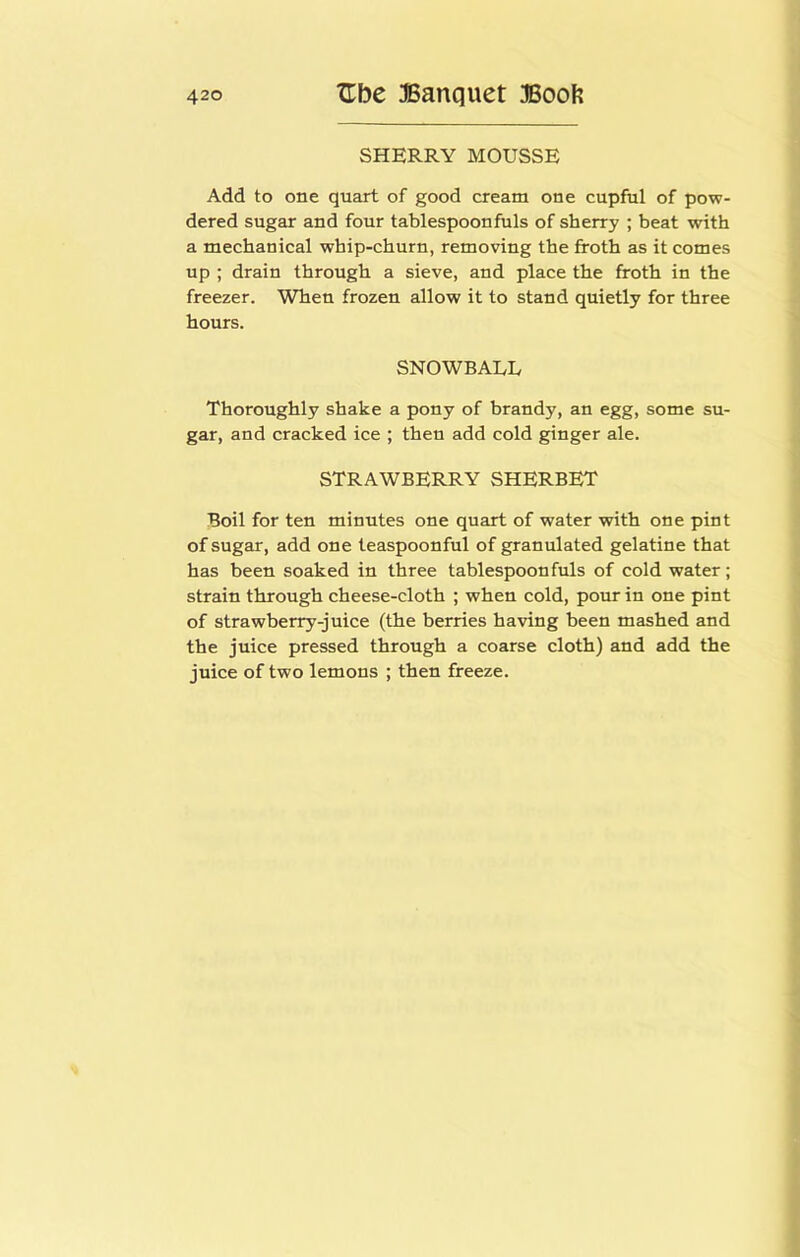 SHERRY MOUSSE Add to one quart of good cream one cupful of pow- dered sugar and four tablespoonfuls of sherry ; beat with a mechanical whip-churn, removing the froth as it comes up ; drain through a sieve, and place the froth in the freezer. When frozen allow it to stand quietly for three hours. SNOWBAUL Thoroughly shake a pony of brandy, an egg, some su- gar, and cracked ice ; then add cold ginger ale. STRAWBERRY SHERBET Boil for ten minutes one quart of water with one pint of sugar, add one teaspoonful of granulated gelatine that has been soaked in three tablespoonfuls of cold water; strain through cheese-cloth ; when cold, pour in one pint of strawberry-juice (the berries having been mashed and the juice pressed through a coarse cloth) and add the juice of two lemons ; then freeze.