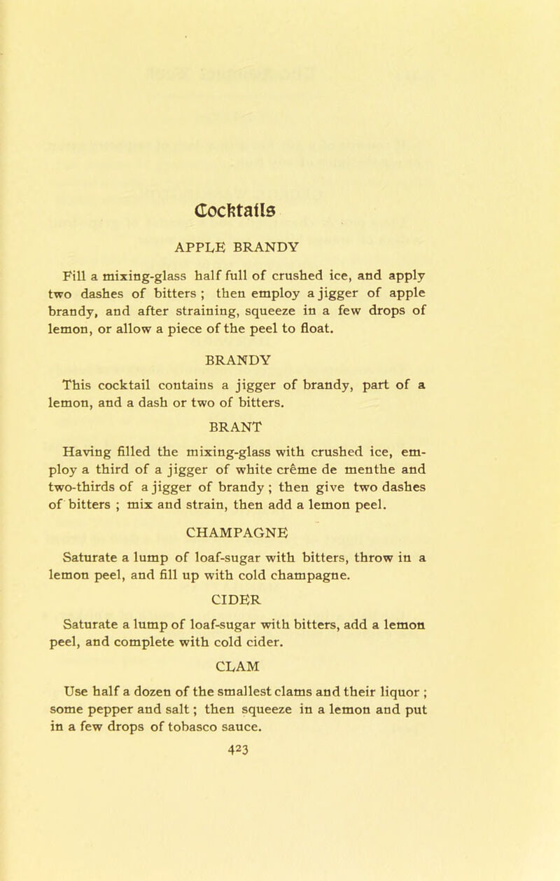 Coc??taUs APPLE BRANDY Fill a mixing-glass half full of crushed ice, and apply two dashes of bitters; then employ a jigger of apple brandy, and after straining, squeeze in a few drops of lemon, or allow a piece of the peel to float. BRANDY This cocktail contains a jigger of brandy, part of a lemon, and a dash or two of bitters. BRANT Having filled the mixing-glass with crushed ice, em- ploy a third of a jigger of white creme de menthe and two-thirds of a jigger of brandy ; then give two dashes of bitters ; mix and strain, then add a lemon peel. CHAMPAGNE Saturate a lump of loaf-sugar with bitters, throw in a lemon peel, and fill up with cold champagne. CIDER Saturate a lump of loaf-sugar with bitters, add a lemon peel, and complete with cold cider. CLAM Use half a dozen of the smallest clams and their liquor ; some pepper and salt; then squeeze in a lemon and put in a few drops of tobasco sauce.