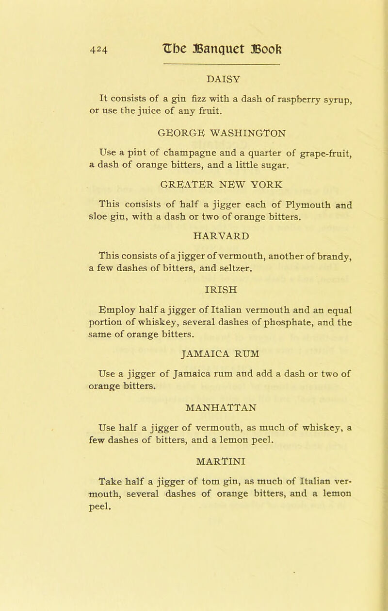 DAISY It consists of a gin fizz with a dash of raspberry syrup, or use the juice of any fruit. GEORGE WASHINGTON Use a pint of champagne and a quarter of grape-fruit, a dash of orange bitters, and a little sugar. GREATER NEW YORK This consists of half a jigger each of Plymouth and sloe gin, with a dash or two of orange bitters. HARVARD This consists ofajigger of vermouth, another ofbrandy, a few dashes of bitters, and seltzer. IRISH Employ half a jigger of Italian vermouth and an equal portion of whiskey, several dashes of phosphate, and the same of orange bitters. JAMAICA RUM Use a jigger of Jamaica rum and add a dash or two of orange bitters. MANHATTAN Use half a jigger of vermouth, as much of whiskey, a few dashes of bitters, and a lemon peel. MARTINI Take half a jigger of tom gin, as much of Italian ver- mouth, several dashes of orange bitters, and a lemon peel.
