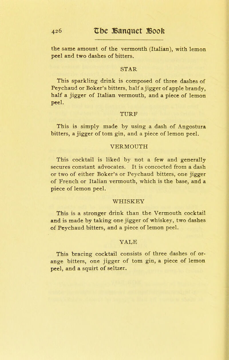 the same amount of the vermouth (Italian), with lemon peel and two dashes of bitters. STAR This sparkling drink is composed of three dashes of Peychaud or Boker’s bitters, half a jigger of apple brandy, half a jigger of Italian vermouth, and a piece of lemon peel. TURF This is simply made by using a dash of Angostura bitters, a jigger of tom gin, and a piece of lemon peel. VERMOUTH This cocktail is liked by not a few and generally secures constant advocates. It is concocted from a dash or two of either Boker’s or Peychaud bitters, one jigger of French or Italian vermouth, which is the base, and a piece of lemon peel. WHISKEY This is a stronger drink than the Vermouth cocktail and is made by taking one jigger of whiskey, two dashes of Peychaud bitters, and a piece of lemon peel. YALE This bracing cocktail consists of three dashes of or- ange bitters, one jigger of tom gin, a piece of lemon peel, and a squirt of seltzer.