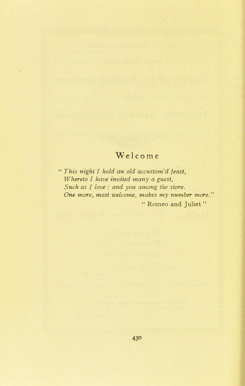 Welcome “ This night I hold an old accustom'd feast. Whereto I have invited many a guest, Such as I love : and you among the store. One more, most welcome, makes my number more. “ Romeo and Juliet ’’