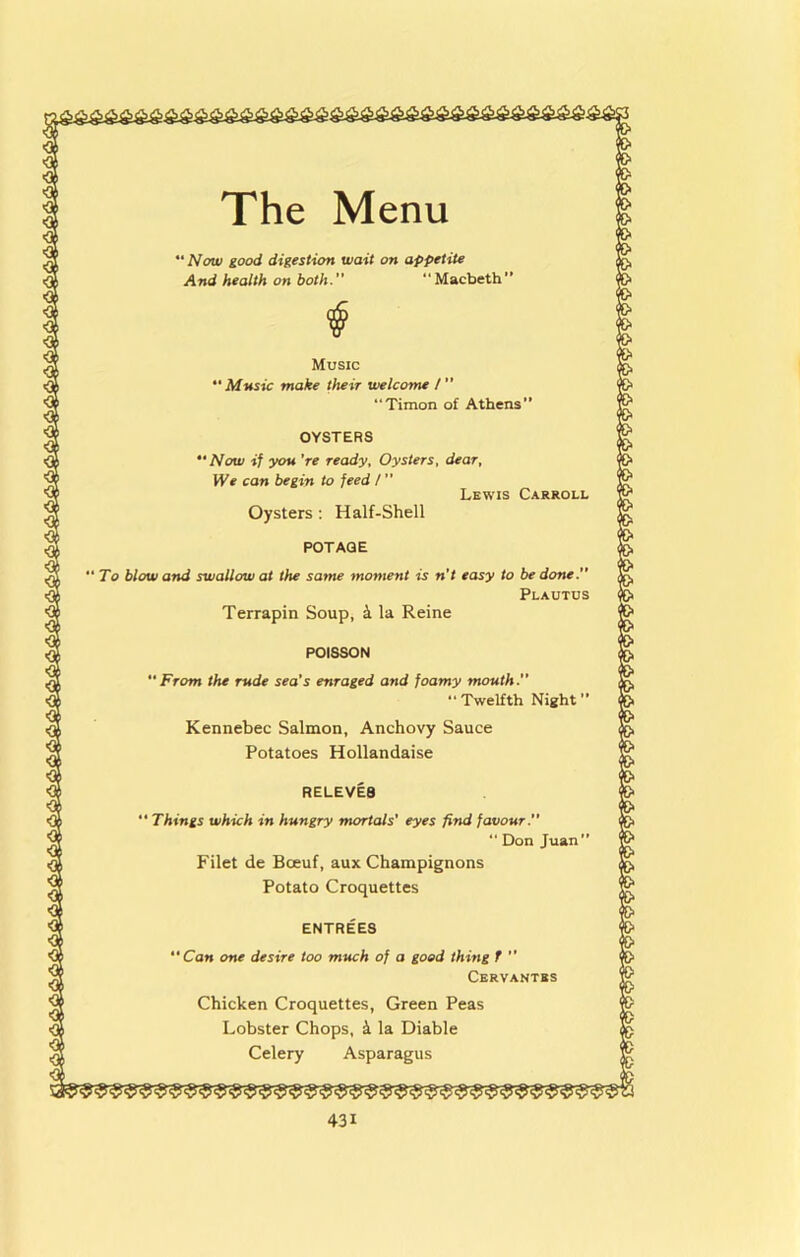  Now good digestion wait on appetite And health on both. “Macbeth” Music Mnsic make their welcome / ” “Timon of Athens” OYSTERS *• Now if you 're ready. Oysters, dear. We can begin to feed t ” Lewis Carroll Oysters : Half-Shell POTAGE ‘ To blow and swallow at the same moment is n’t easy to be done. Plautus Terrapin Soup, k la Reine POISSON From the rude sea's enraged and foamy mouth.” Twelfth Night Kennebec Salmon, Anchovy Sauce Potatoes Hollandaise REUEVE8  Things which in hungry mortals' eyes find favour. “ Don Juan” Filet de Boeuf, aux Champignons Potato Croquettes ENTREES “Can one desire too much of a good thing T  Cervantes Chicken Croquettes, Green Peas Lobster Chops, k la Diable Celery Asparagus