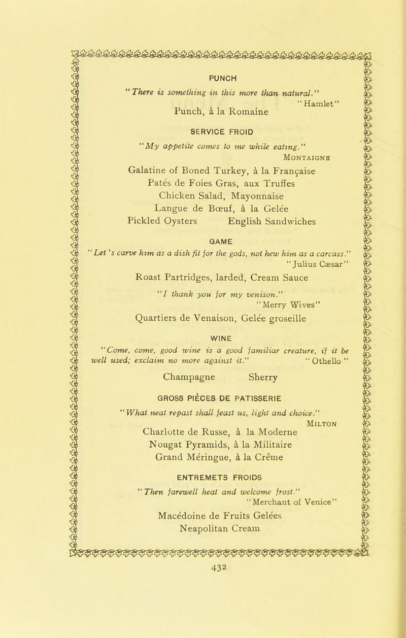 PUNCH “There is something in this more than natural. “Hamlet” Punch, a la Romaine SERVICE FROID My appetite comes to ■>ne while eating. Montaigne Galatine of Boned Turkey, a la Fran^aise Pates de Foies Gras, aux Truffes Chicken Salad, Mayonnaise Langue de Boeuf, k la Gelee Pickled Oysters English Sandwiches GAME “ Let's carve him as a dish fit for the gods, not hew him as a carcass. “Julius Caesar” Roast Partridges, larded. Cream Sauce “/ thank you jor my venison. “Merry Wives” Quartiers de Venaison, Gelee groseille WINE Come, come, good wine is a good familiar creature, if it be well used; exclaim no more against it.”  Othello ” Champagne Sherry GROSS PIECES DE PATISSERIE What neat repast shall feast us, light and choice. Milton Charlotte de Russe, k la Moderne Nougat Pyramids, k la Militaire Grand Meringue, 4 la Creme ENTREMETS FROIDS “ Then farewell heat and welcome frost. “Merchant of Venice” Macedoine de Fruits Gelees Neapolitan Cream