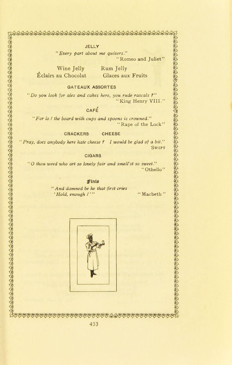 JELLY Every part about me quivers.” “Romeo and Juliet” Wine Jelly Rum Jelly !^clairs au Chocolat Glaces aux Fruits GATEAUX ASSORTES Do you look for ales and cakes here, you rude rascals f” King Henry VIII. CAFE For lo / the board with cups and spoons is crowned. Rape of the Lock” CRACKERS CHEESE ‘Pray, does anybody here hate cheese f I would be glad of a bit. Swift CIGARS O thou weed who art so lovely fair and smell'st so sweet.  Othello” Jffnlfl And damned be he that first cries ■ Hold, enough I' “ Macbeth ”