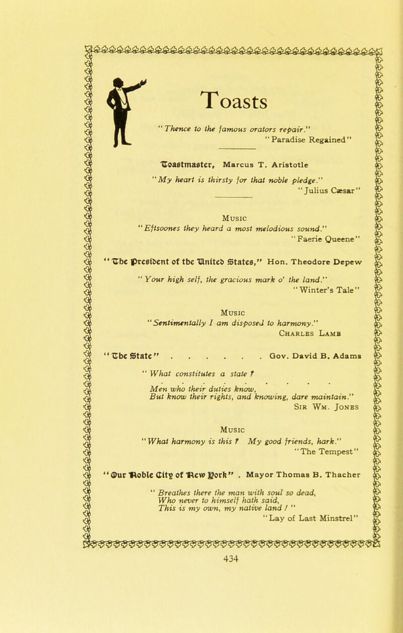 T oasts “ Thence to the famous orators repair. Paradise Regained” 'Coastmaster, Marcus T. Aristotle My heart is thirsty for that noble pledge. “Julius Caesar” Music “ Eftsoones they heard a most melodious sound. “Faerie Queene” ‘ Ibe presibent of tbe ‘Ulniteb States, Hon. Theodore Depew “ Your high self, the gracious mark o’ the land. “ Winter’s Tale” Music Sentimentally I am disposed to harmony. Charles Lamb ‘‘Ube State  Gov. David B. Adams “ What constitutes a state T Men who their duties know. But know their rights, and knowing, dare maintain.” Sir Wm. Jones Music “ What harmony is this T My good friends, hark. “The Tempest” ' ®ur 'noble CitlS of new IQorti . Mayor Thomas B. Thacher “ Breathes there the man with soul so dead. Who never to hhnself hath said. This is my own, my native land / ” “Lay of Last Minstrel”