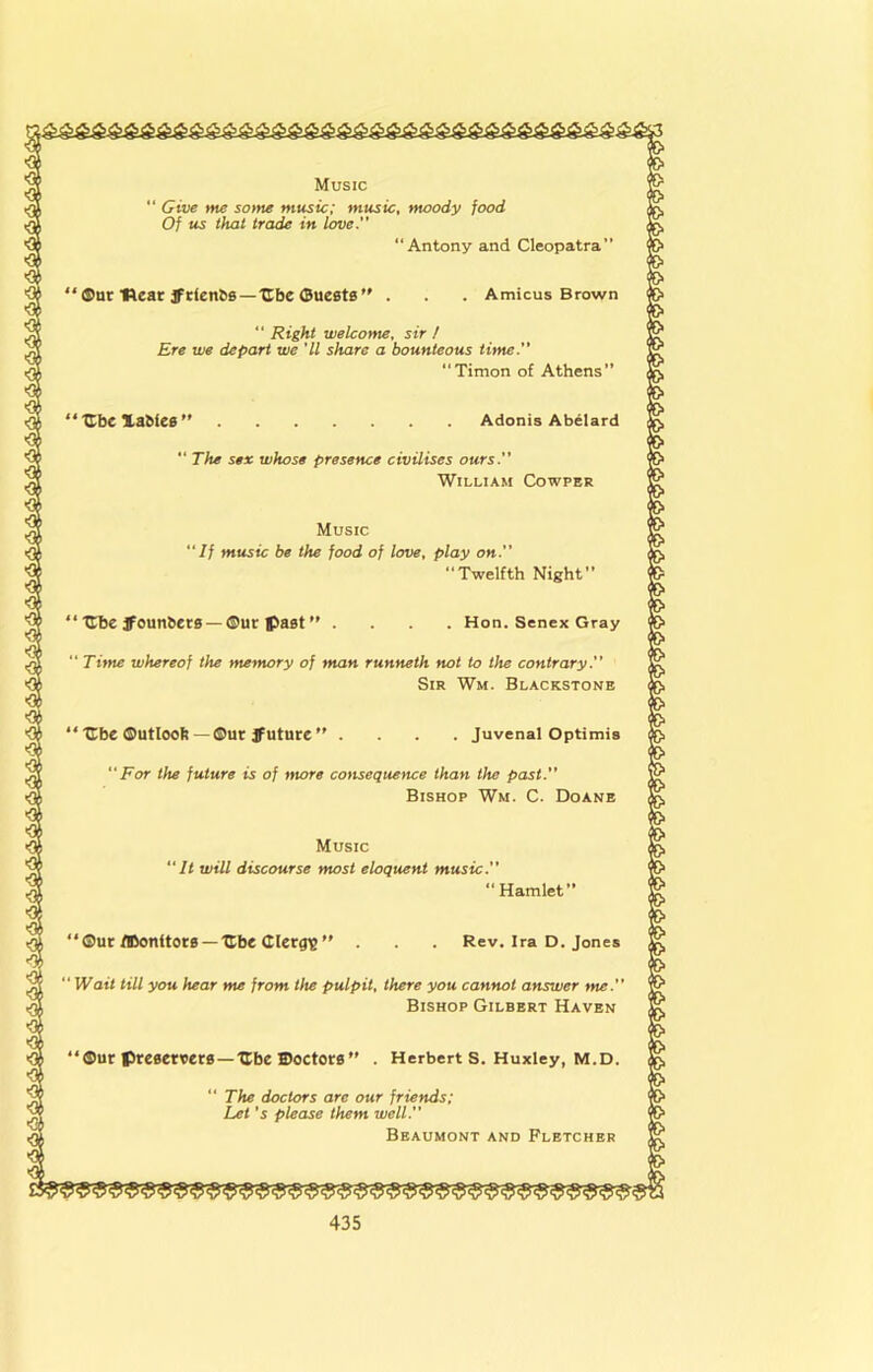 Music “Give me so>ne music; music, moody food Of us that trade in love. “Antony and Cleopatra” ‘®nrHear3fr^en^s—UbeOueste’' . . Amicus Brown “ Right welcome, sir / Ere we depart we 'll share a bounteous time. “Timon of Athens” “Ube Xabies ” Adonis Abelard  The sex whose presence civilises ours.” William Cowper Music “If music be the food of love, play on. Twelfth Night” ‘ Ube ifounbecB — ®ur past ” . . Hon. Senex Gray “ Titne whereof the memory of man runneth not to the contrary.” Sir Wm. Blackstonb ‘ 'Cbe ©utlooft — ®ut jfuture ’ . Juvenal Optimis 'For the future is of more consequence than the past.” Bishop Wm. C. Doanb Music “It will discourse most eloquent music.” ®ut fOonitots — Ube Clergie' “ Wait till you hear me from the pulpit, there you cannot answer me.” Bishop Gilbert Haven “Hamlet” Rev. Ira D. Jones ®ur preeertietB —ITbe ffioctors . Herbert S. Huxley, m.d. “ The doctors are our friends: Let's please them well.” Beaumont and Fletcher