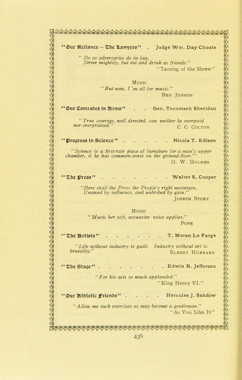 ‘ ®ur IRcUance — Ube Xawsers ” Judge Wm. Day Choate “ Do as adversaries do in law. Strive mightily, but eat and drink as friends’’ “Taming of the Shrew” Music But now, I’m all for music.’’ Ben Jonson • ®ur Comrahes fn Hrms ” Gen. Tecumseh Sheridan “ True courage, well directed, can neither be overpaid nor overpraised.’’ q q Cqlton Nicola T. Edison “Science is a first-rate piece of furniture for a man’s upper chamber, if he has common-sense on the ground-floor.’’’ O. W. Holmes ■Cbe press” Walter S. Cooper Here shall the Press the People’s right maintain. Unawed by inflttence, and unbribed by gain. Joseph Story Music Music her soft, assuasive voice applies. Pope T. Moran Le Farge “Life without industry is guilt. Industry without art is brutality. Elbert Hubbard Edwin B. Jefferson 'For his acts so much applauded. King Henry VI.” Hercules J. Sandow Allow me such exercises as tnay become a gentleman. “As You Like It’