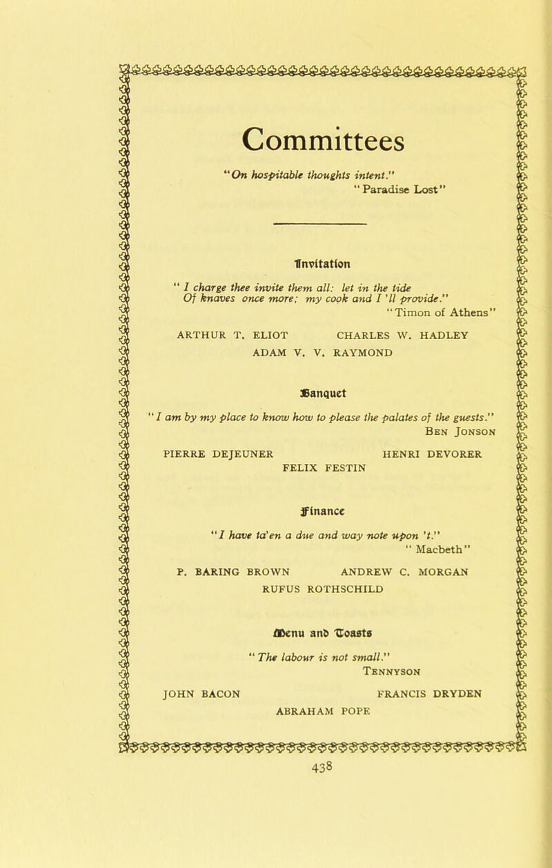 Committees ‘On hospitable thoughts intent.  Paradise Lrost” Invitation “ I charge thee invite them all: let in the tide Of knaves once more: my cook and I 'll provide.” “Timon of Athens’ ARTHUR T. ELIOT CHARLES \V. HADLEY ADAM V. V. RAYMOND Sanquet “ I am by my place to know how to please the palates of the guests. Ben Jonson PIERRE DEJEUNER HENRI DEVORER FELIX FESTIN finance “/ have ta'en a due and way note upon ’t.” “ Macbeth” P. BARING BROWN ANDREW C. MORGAN RUFUS ROTHSCHILD FRANCIS DRYDEN