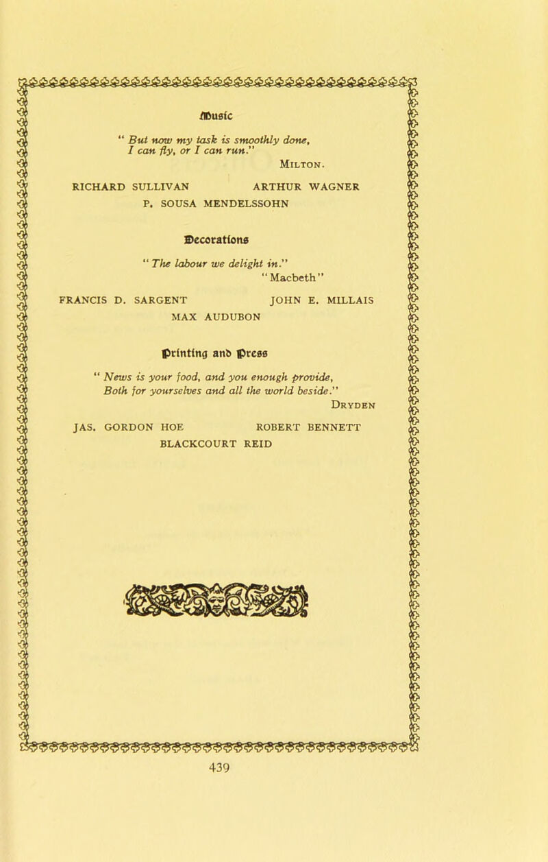 ttmsic “ But now my task is smoothly done, I can fly, or I can run. Milton. RICHARD SULLIVAN ARTHUR WAGNER P. SOUSA MENDELSSOHN S)ecoration0 “ The labour we delight in.” “ Macbeth” FRANCIS D. SARGENT JOHN E. MILLAIS MAX AUDUBON printing anb press “ News is your food, and you enough provide. Both for yourselves and all the world beside.” Dryden JAS. GORDON HOE ROBERT BENNETT BLACKCOURT REID