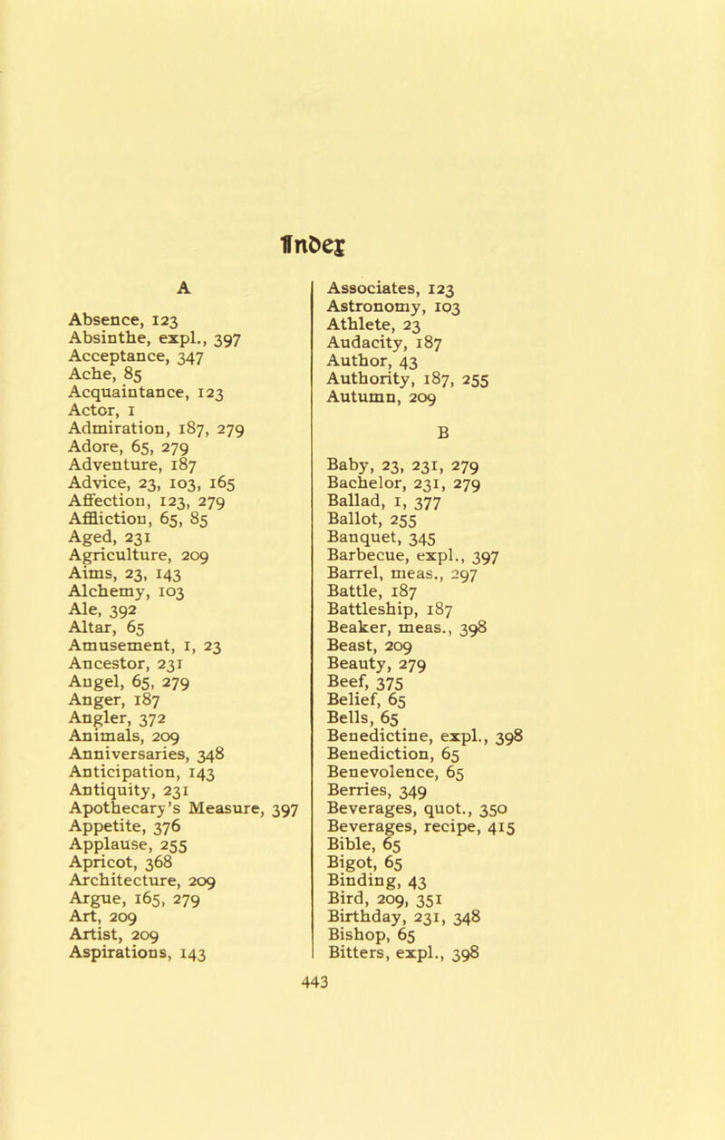 IfnDei A Absence, 123 Absinthe, expl., 397 Acceptance, 347 Ache, 85 Acquaintance, 123 Actor, I Admiration, 187, 279 Adore, 65, 279 Adventure, 187 Advice, 23, 103, 165 AflFection, 123, 279 Affliction, 65, 85 Aged, 231 Agriculture, 209 Aims, 23, 143 Alchemy, 103 Ale, 392 Altar, 65 Amusement, i, 23 Ancestor, 231 Angel, 65, 279 Anger, 187 Angler, 372 Animals, 209 Anniversaries, 348 Anticipation, 143 Antiquity, 231 Apothecary’s Measure, 397 Appetite, 376 Applause, 255 Apricot, 368 Architecture, 209 Argue, 165, 279 Art, 209 Artist, 209 Aspirations, 143 Associates, 123 Astronomy, 103 Athlete, 23 Audacity, 187 Author, 43 Authority, 187, 255 Autumn, 209 B Baby, 23, 231, 279 Bachelor, 231, 279 Ballad, 1, 377 Ballot, 255 Banquet, 345 Barbecue, expl., 397 Barrel, meas., 297 Battle, 187 Battleship, 187 Beaker, meas., 398 Beast, 209 Beauty, 279 Beef, 375 Belief, 65 Bells, 65 Benedictine, expl., 398 Benediction, 65 Benevolence, 65 Berries, 349 Beverages, quot., 350 Beverages, recipe, 415 Bible, 65 Bigot, 65 Binding, 43 Bird, 209, 351 Birthday, 231, 348 Bishop, 65 Bitters, expl., 398