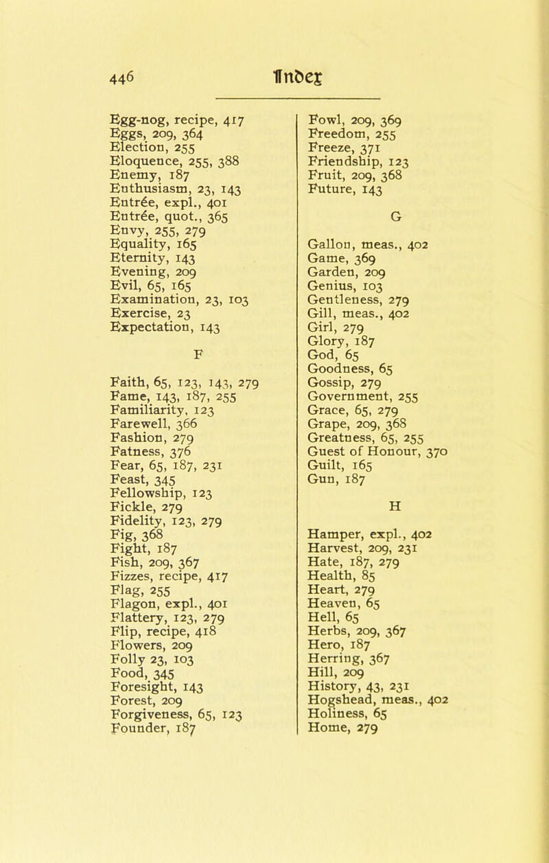 Egg-nog, recipe, 417 Eggs, 209, 364 Election, 255 Eloquence, 255, 388 Enemy, 187 Enthusiasm, 23, 143 Entree, expl., 401 Entrde, quot., 365 Envy, 255, 279 Equality, 165 Eternity, 143 Evening, 209 Evil, 65, 165 Examination, 23, 103 Exercise, 23 Expectation, 143 F Faith, 65, 123, 143, 279 Fame, 143, 187, 255 Familiarity, 123 Farewell, 366 Fashion, 279 Fatness, 376 Fear, 65, 187, 231 Feast, 345 Fellowship, 123 Fickle, 279 Fidelity, 123, 279 Fig, 368 Fight, 187 Fish, 209, 367 Fizzes, recipe, 417 Flag, 255 Flagon, expl., 401 Flattery, 123, 279 Flip, recipe, 418 Flowers, 209 Folly 23, 103 Food, 345 Foresight, 143 Forest, 209 Forgiveness, 65, 123 Founder, 187 Fowl, 209, 369 Freedom, 255 Freeze, 371 Friendship, 123 Fruit, 209, 368 Future, 143 G Gallon, meas., 402 Game, 369 Garden, 209 Genius, 103 Gentleness, 279 Gill, meas., 402 Girl, 279 Glory, 187 God, 65 Goodness, 65 Gossip, 279 Government, 255 Grace, 65, 279 Grape, 209, 368 Greatness, 65, 255 Guest of Honour, 370 Guilt, 165 Gun, 187 H Hamper, expl., 402 Harvest, 209, 231 Hate, 187, 279 Health, 85 Heart, 279 Heaven, 65 Hell, 65 Herbs, 209, 367 Hero, 187 Herring, 367 Hill, 209 History, 43, 231 Hogshead, meas., 402 Holiness, 65 Home, 279