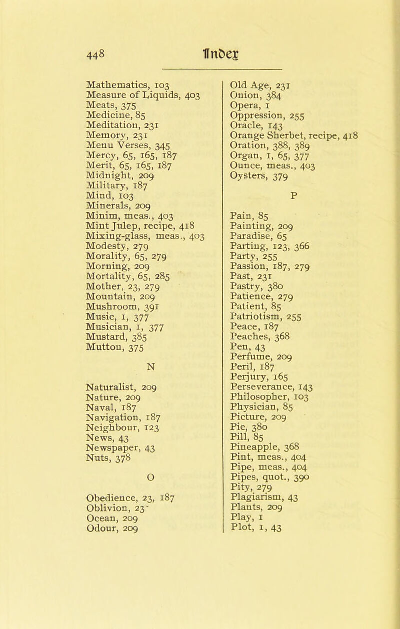 Mathematics, 103 Measure of Liquids, 403 Meats, 375 Medicine, 85 Meditation, 231 Memory, 231 Menu Verses, 345 Mercy, 65, 165, 187 Merit, 65, 165, 187 Midnight, 209 Military, 187 Mind, 103 Minerals, 209 Minim, meas., 403 Mint Julep, recipe, 418 Mixing-glass, meas., 403 Modesty, 279 Morality, 65, 279 Morning, 209 Mortality, 65, 285 Mother, 23, 279 Mountain, 209 Mushroom, 391 Music, I, 377 Musician, i, 377 Mustard, 385 Mutton, 375 N Naturalist, 209 Nature, 209 Naval, 187 Navigation, 187 Neighbour, 123 News, 43 Newspaper, 43 Nuts, 378 O Obedience, 23, 187 Oblivion, 23' Ocean, 209 Odour, 209 Old Age, 231 Onion, 384 Opera, i Oppression, 255 Oracle, 143 Orange Sherbet, recipe, 418 Oration, 388, 389 Organ, i, 65, 377 Ounce, meas., 403 Oysters, 379 P Pain, 85 Painting, 209 Paradise, 65 Parting, 123, 366 Party, 255 Passion, 187, 279 Past, 231 Pastry, 380 Patience, 279 Patient, 85 Patriotism, 255 Peace, 187 Peaches, 368 Pen, 43 Perfume, 209 Peril, 187 Perjury, 165 Perseverance, 143 Philosopher, 103 Physician, 85 Picture, 209 Pie, 380 Pill, 85 Pineapple, 368 Pint, meas., 404 Pipe, meas., 404 Pipes, quot., 390 Pity, 279 Plagiarism, 43 Plants, 209 Play, I Plot, I, 43
