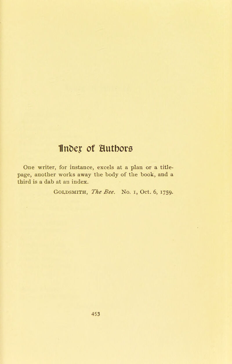 ■flnDey of authors One writer, for instance, excels at a plan or a title- page, another works away the body of the book, and a third is a dab at an index. Goldsmith, The Bee. No. i, Oct. 6, 1759.