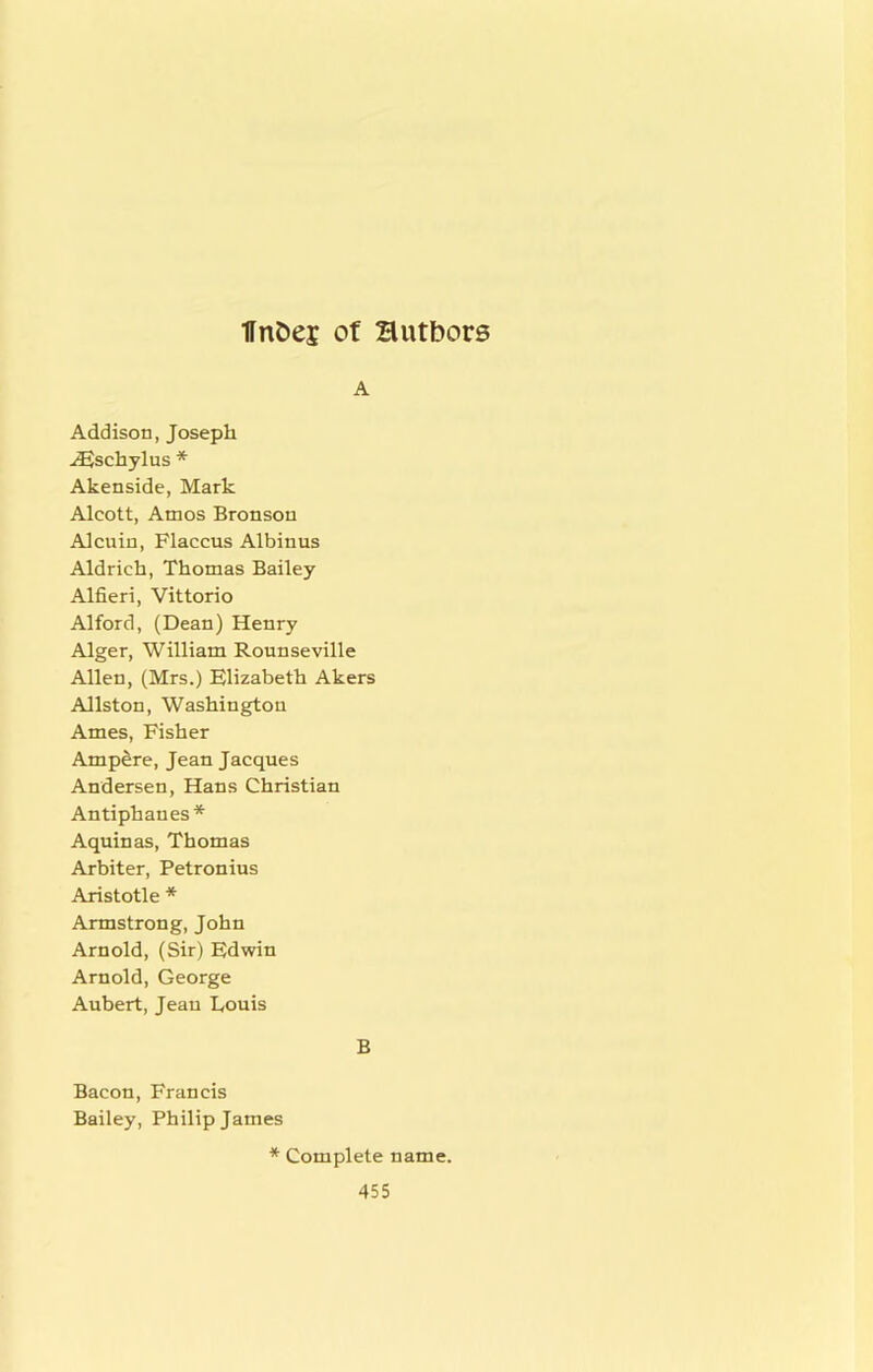 A Addison, Joseph ^schylus * Akenside, Mark Alcott, Amos Bronson Alenin, Flaccus Albinus Aldrich, Thomas Bailey Alfieri, Vittorio Alford, (Dean) Henry Alger, William Rounseville Allen, (Mrs.) Elizabeth Akers Allston, Washington Ames, Fisher Ampere, Jean Jacques Andersen, Hans Christian Antiphanes* Aquinas, Thomas Arbiter, Petronius Aristotle * Armstrong, John Arnold, (Sir) Edwin Arnold, George Aubert, Jeau Louis B Bacon, Francis Bailey, Philip James * Complete name.