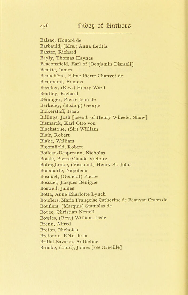 Balzac, Honord de Barbauld, (Mrs.) Anna Letitia Baxter, Richard Bayly, Thomas Haynes Beaconsfield, E)arl of [Benjamin Disraeli] Beattie, James Beauch^ne, Hdme Pierre Chanvot de Beaumont, Francis Beecher, (Rev.) Henry Ward Bentley, Richard Bdranger, Pierre Jean de Berkeley, (Bishop) George BickerstaJBF, Isaac Billings, Josh [pseud, of Henry Wheeler Shaw] Bismarck, Karl Otto von Blackstoue, (Sir) William Blair, Robert Blake, William Bloomfield, Robert Boileau-Despreaux, Nicholas Boiste, Pierre Claude Victoire Bolingbroke, (Viscount) Henry St. John Bonaparte, Napoleon Bosquet, (General) Pierre Bossuet, Jacques Bdnigne Boswell, James Botta, Anne Charlotte Dynch Bouflers, Marie Fraufoise Catherine de Beauvau Craon de Bouflers, (Marquis) Stanislas de Bovee, Christian Nestell Bowles, (Rev.) William Risle Brenn, Alfred Breton, Nicholas Breton ne, R^tif de la Brillat-Savariu, Anthelme Brooke, (Dord), James [see Greville]