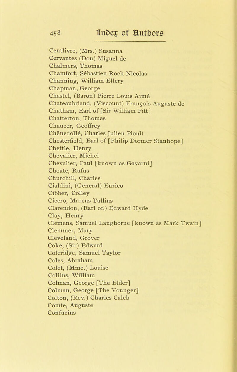 Centlivre, (Mrs.) Susanna Cervantes (Don) Miguel de Chalmers, Thomas Chamfort, S^bastien Roch Nicolas Channing, William Rllery Chapman, George Chaslel, (Baron) Pierre Douis Aim6 Chateaubriand, (Viscount) Fran5ois Auguste de Chatham, Farl of [Sir William Pitt] Chatterton, Thomas Chaucer, Geoffrey Chenedolld, Charles Julien Pioult Chesterfield, E)arl of [Philip Dormer Stanhope] Chettle, Henry Chevalier, Michel Chevalier, Paul [known as Gavarni] Choate, Rufus Churchill, Charles Cialdini, (General) EJnrico Cibber, Colley Cicero, Marcus Tullius Clarendon, (Karl of,) Kdward Hyde Clay, Henry Clemens, Samuel Danghorne [known as Mark Twain] Clemmer, Mary Cleveland, Grover Coke, (Sir) Rdward Coleridge, Samuel Taylor Coles, Abraham Colet, (Mme.) Louise Collins, William Colman, George [The Elder] Colman, George [The Younger] Colton, (Rev.) Charles Caleb Comte, Auguste Confucius