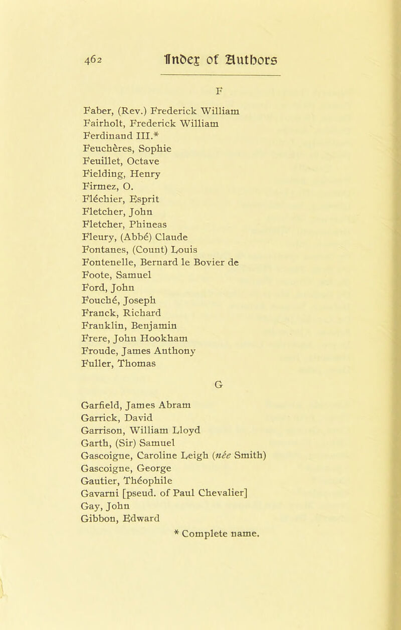 F Faber, (Rev.) Frederick William Fairholt, Frederick William Ferdinand III.* Feuch^es, Sophie Feuillet, Octave Fielding, Henry Firmez, O. F14chier, Esprit Fletcher, John Fletcher, Phineas Fleury, (Abb^) Claude Fontanes, (Count) Louis Fontenelle, Bernard le Bovier de Foote, Samuel Ford, John Fouch6, Joseph Franck, Richard Franklin, Benjamin Frere, John Hookham Fronde, James Anthony Fuller, Thomas G Garfield, James Abram Garrick, David Garrison, William Lloyd Garth, (Sir) Samuel Gascoigne, Caroline Leigh {nee Smith) Gascoigne, George Gautier, Thdophile Gavami [pseud, of Paul Chevalier] Gay, John Gibbon, Edward