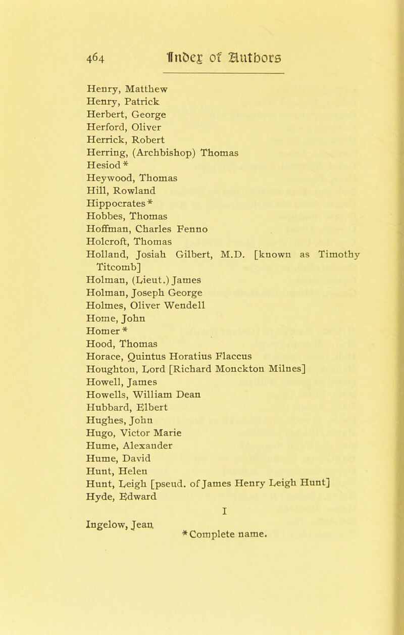 Henry, Matthew Henry, Patrick Herbert, George Herford, Oliver Herrick, Robert Herring, (Archbishop) Thomas Hesiod * Heywood, Thomas Hill, Rowland Hippocrates* Hobbes, Thomas Hoffman, Charles Fenno Holcroft, Thomas Holland, Josiah Gilbert, M.D. [known as Timothy Titcomb] Holman, (kieut.) James Holman, Joseph George Holmes, Oliver Wendell Home, John Homer* Hood, Thomas Horace, Quintus Horatius Flaccus Houghton, I/ord [Richard Monckton Milnes] Howell, James Howells, William Dean Hubbard, Elbert Hughes, John Hugo, Victor Marie Hume, Alexander Hume, David Hunt, Helen Hunt, Leigh [pseud, of James Henry Leigh Hunt] Hyde, Edward I Ingelow, Jean,