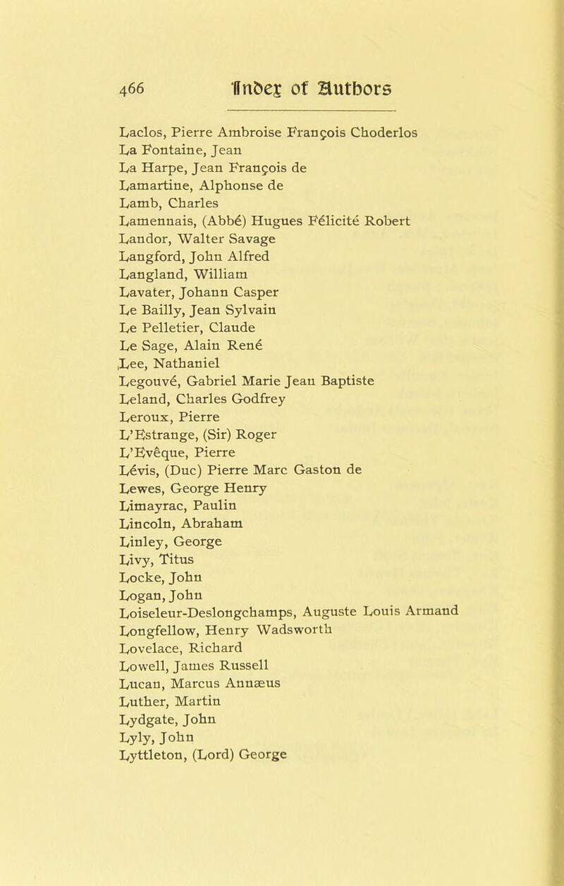 Laclos, Pierre Ambroise Francois Choderlos La Fontaine, Jean La Harpe, Jean Franjois de Lamartine, Alphonse de Lamb, Charles Lamennais, (Abbd) Hugues Fdlicite Robert Landor, Walter Savage Langford, John Alfred Langland, William Lavater, Johann Casper Le Bailly, Jean Sylvain Le Pelletier, Claude Le Sage, Alain Rend Lee, Nathaniel Legouvd, Gabriel Marie Jean Baptiste Leland, Charles Godfrey Leroux, Pierre L’Estrange, (Sir) Roger L’Evlque, Pierre Ldvis, (Due) Pierre Marc Gaston de Lewes, George Henry Limayrac, Paulin Lincoln, Abraham Linley, George Livy, Titus Locke, John Logan, John Loiseleur-Deslongchamps, Auguste Louis Armand Longfellow, Henry Wadsworth Lovelace, Richard Lowell, James Russell Lucan, Marcus Annaeus Luther, Martin Lydgate, John Lyly, John Lyttleton, (Lord) George