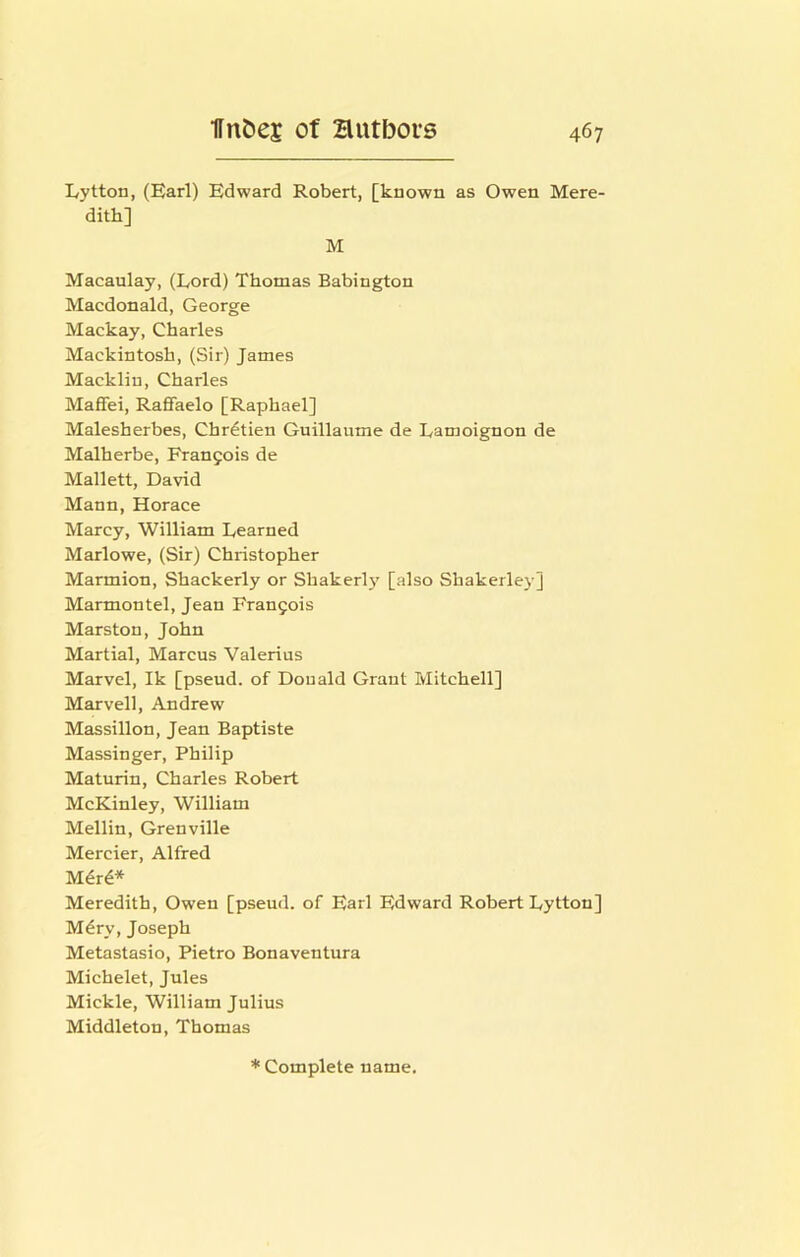Lytton, (Earl) Edward Robert, [known as Owen Mere- dith] M Macaulay, (Lord) Thomas Babington Macdonald, George Mackay, Charles Mackintosh, (Sir) James Mackliu, Charles Maffei, Raffaelo [Raphael] Malesherbes, Chretien Guillaume de Lamoignon de Malherbe, Frangois de Mallett, David Mann, Horace Marcy, William Learned Marlowe, (Sir) Christopher Marmion, Shackerly or Shakerl}' [also Shakerlej-] Marmontel, Jean Francois Marston, John Martial, Marcus Valerius Marvel, Ik [pseud, of Donald Grant Mitchell] Marvell, Andrew Massillon, Jean Baptiste Massinger, Philip Maturin, Charles Robert McKinley, William Mellin, Grenville Mercier, Alfred M^r^* Meredith, Owen [pseud, of Earl Edward Robert Lytton] M^ry, Joseph Metastasio, Pietro Bonaventura Michelet, Jules Mickle, William Julius Middleton, Thomas