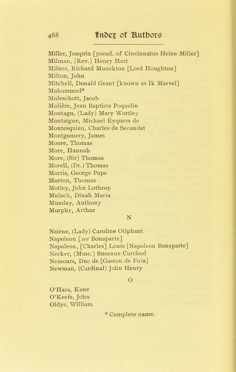 Miller, Joaquin [pseud, of Ciucinnatus Heine Miller] Milmaii, (Rev.) Henry Hart Milnes, Richard Monckton [Lord Houghton] Milton, John Mitchell, Donald Grant [known as Ik Marvel] Mohammed* Moleschott, Jacob Moliere, Jean Baptiste Poquelin Montagu, (Lady) Mary Wortley Montaigne, Michael Eyquem de Montesquieu, Charles de Secondat Montgomery, James Moore, Thomas More, Hannah More, (Sir) Thomas Morell, (Dr.) Thomas Morris, George Pope Morton, Thomas Motley, John Lothrop Mulock, Dinah Maria Munday, Anthony Murphy, Arthur N Nairne, (Lady) Caroline Oliphant Napoleon [see Bonaparte] Napoleon, [Charles] Louis [Napoleon Bonaparte] Necker, (Mme.) Susanne Curchod Nemours, Due de [Gaston de Foix] Newman, (Cardinal) John Henry O O’Hara, Kane O’Keefe, John Oldys, William