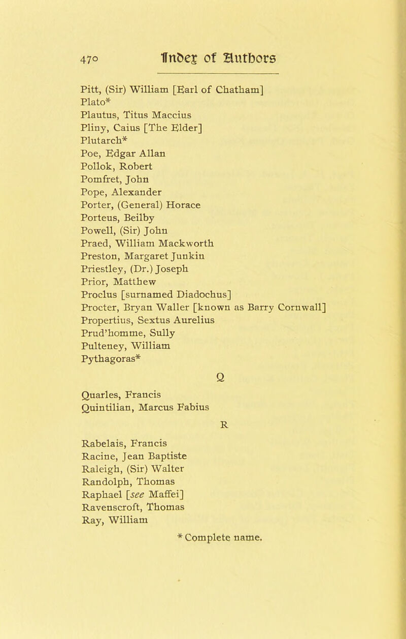 Pitt, (Sir) William [Earl of Chatham] Plato* Plautus, Titus Maccius Pliny, Caius [The Elder] Plutarch* Poe, Edgar Allan Pollok, Robert Pomfret, John Pope, Alexander Porter, (General) Horace Porteus, Beilby Powell, (Sir) John Praed, William Mackworth Preston, Margaret Junkin Priestley, (Dr.) Joseph Prior, Matthew Proclus [surnamed Diadochus] Procter, Bryan Waller [known as Barry Cornwall] Propertius, Sextus Aurelius Prud’homme, Sully Pulteney, William Pythagoras* Q Quarles, Francis Quintilian, Marcus Fabius R Rabelais, Francis Racine, Jean Baptiste Raleigh, (Sir) Walter Randolph, Thomas Raphael [see Maffei] Ravenscroft, Thomas Ray, William