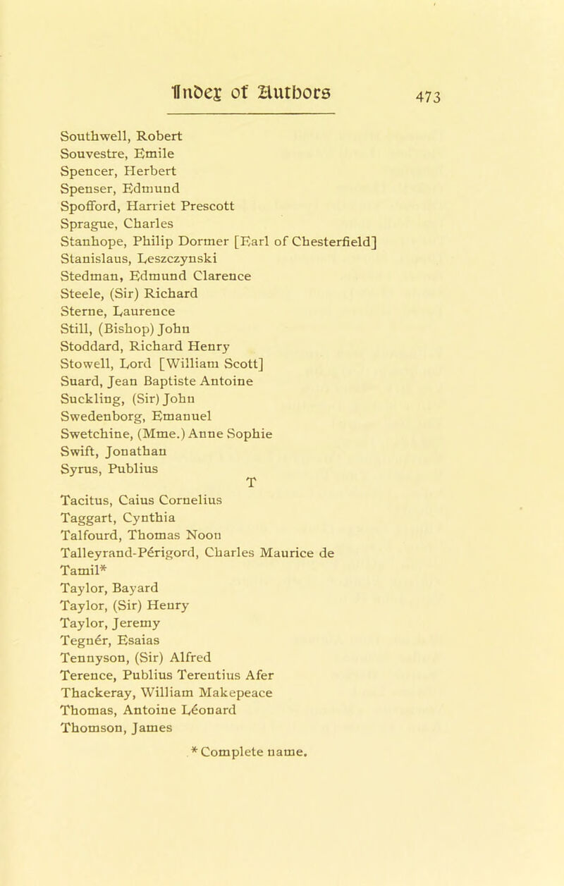 Southwell, Robert Souvestre, Emile Spencer, Herbert Spenser, Edmund Spofford, Harriet Prescott Sprague, Charles Stanhope, Philip Dormer [Earl of Chesterfield] Stanislaus, Eeszczynski Stedman, Edmund Clarence Steele, (Sir) Richard Sterne, Laurence Still, (Bishop) John Stoddard, Richard Henry Stowell, Lord [William Scott] Suard, Jean Baptiste Antoine Suckling, (Sir) John Swedenborg, Emanuel Swetchine, (Mme.) Anne Sophie Swift, Jonathan Syrus, Publius T Tacitus, Caius Cornelius Taggart, Cynthia Talfourd, Thomas Noon Talleyrand-P^rigord, Charles Maurice de Tamil* Taylor, Bayard Taylor, (Sir) Henry Taylor, Jeremy Tegn6r, Esaias Tennyson, (Sir) Alfred Terence, Publius Terentius Afer Thackeray, William Makepeace Thomas, Antoine Leonard Thomson, James