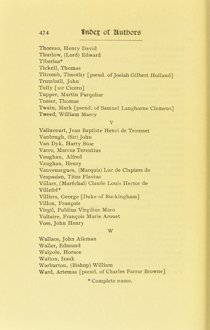 Thoreau, Henry David Thurlow, (Lord) Edward Tiberius* Tickell, Thomas Titcomb, Timothy [pseud, of Josiah Gilbert Holland] Trumbull, John Tully [see Cicero] Tupper, Martin Farquhar Tusser, Thomas Twain, Mark [pseud, of Samuel Langhorne Clemens] Tweed, William Marcy V Valincourt, Jean Baptiste Henri de Trousset Vanbrugh, (Sir) John Van Dyk, Harry Stoe Van'o, Marcus Terentius Vaughan, Alfred Vaughan, Henry Vauvenargues, (Marquis) Luc de Clapiers de Vespasian, Titus Flavius Villars, (Mar^chal) Claude Louis Hector de Villefr4* Villiers, George [Duke of Buckingham] Villon, Francois Virgil, Publius Virgilius Maro Voltaire, Francois Marie Arouet Voss, John Henry W Wallace, John Aikman Waller, Edmund Walpole, Horace Walton, Izaak Warburton, (Bishop) William Ward, Artemas [pseud, of Charles Farrar Browne]